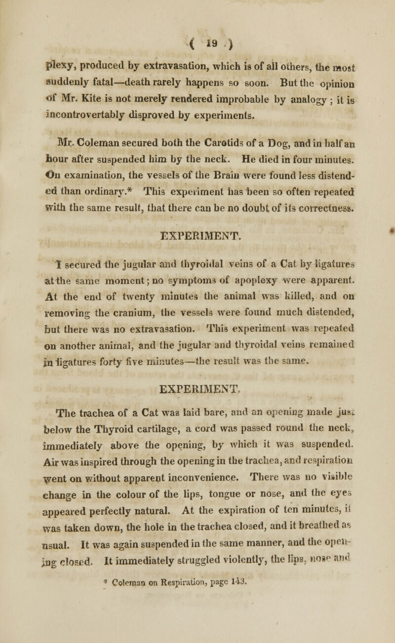 (  ) plexy, produced by extravasation, which is of all others, the most suddenly fatal—death rarely happens so soon. But the opinion «f Mr. Kite is not merely rendered improbable by analogy ; it is incontrovertably disproved by experiments. Mr. Coleman secured both the Carotids of a Dog, and in half an hour after suspended him by the neck. He died in four minutes. On examination, the vessels of the Brain were found less distend- ed than ordinary.* This experiment has been so often repeated with the same result, that there can be no doubt of its correctness. EXPERIMENT. I secured the jugular and thyroidal veins of a Cat by ligatures at the same moment; no symptoms of apoplexy were apparent. At the end of twenty minutes the animal was killed, and on removing the cranium, the vessels were found much distended, but there was no extravasation. This experiment was repeated on another animal, and the jugular and thyroidal veins remained jn ligatures forty five minutes—the result was the same. EXPERIMENT. The trachea of a Cat was laid bare, and an opening made just below the Thyroid cartilage, a cord was passed round the neck, immediately above the opening, by which it was suspended. Air was inspired through the opening in the trachea, and respiration went on without apparent inconvenience. There was no visible change in the colour of the lips, tongue or nose, and the eyes appeared perfectly natural. At the expiration of ten minutes, it was taken down, the hole in the trachea closed, and it breathed as nsual. It was again suspended in the same manner, and the open- ing closed. It immediately struggled violently, the lips, moso and * Coleman on Respiration, page 143.