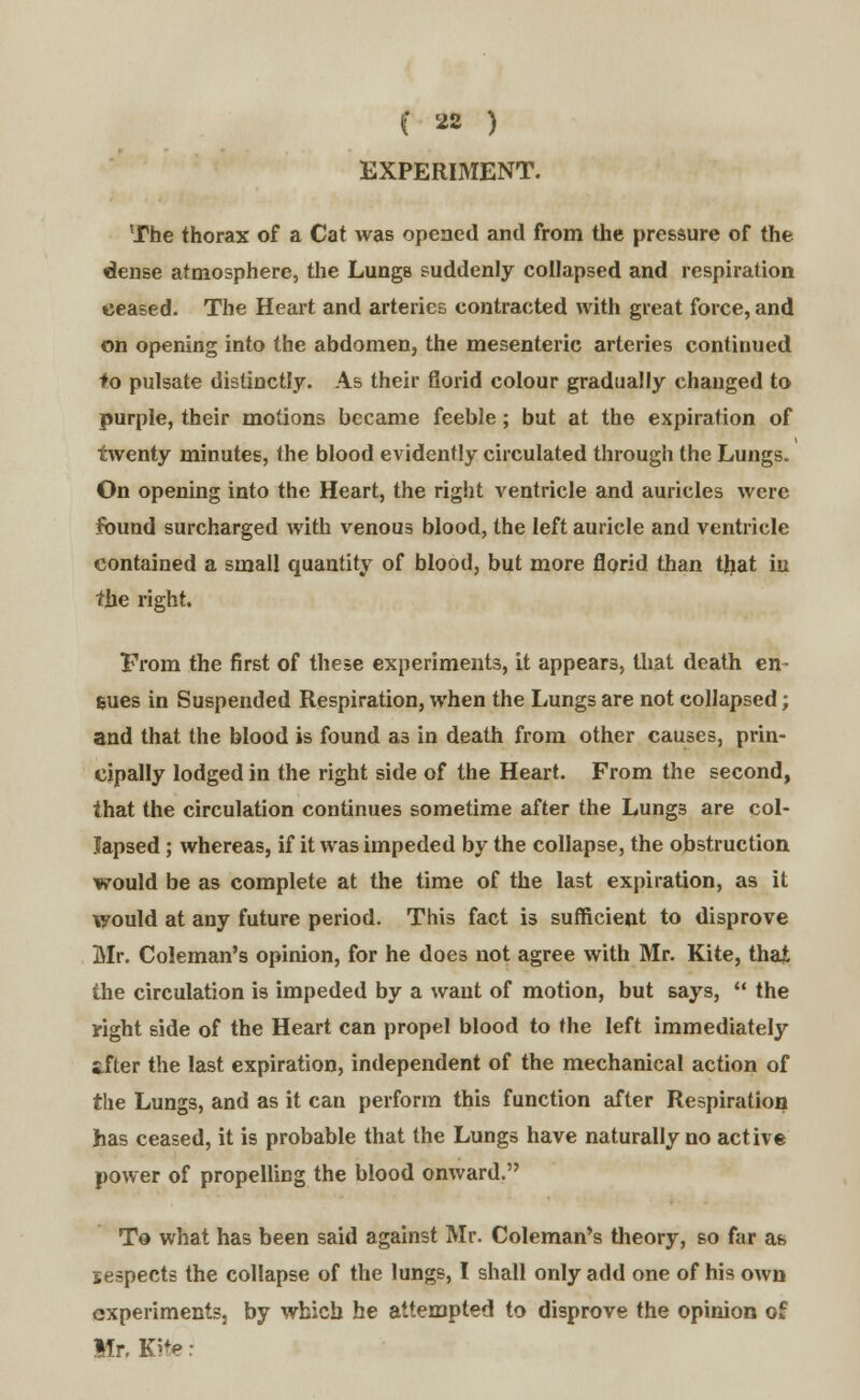 EXPERIMENT. The thorax of a Cat was opened and from the pressure of the dense atmosphere, the Lungs suddenly collapsed and respiration ceased. The Heart and arteries contracted with great force, and on opening into the abdomen, the mesenteric arteries continued fo pulsate distinctly. As their florid colour gradually changed to purple, their motions became feeble; but at the expiration of twenty minutes, the blood evidently circulated through the Lungs. On opening into the Heart, the right ventricle and auricles were found surcharged with venous blood, the left auricle and ventricle contained a small quantity of blood, but more florid than that iu the right. From the first of these experiments, it appears, that death en- sues in Suspended Respiration, when the Lungs are not collapsed; and that the blood is found as in death from other causes, prin- cipally lodged in the right side of the Heart. From the second, that the circulation continues sometime after the Lungs are col- lapsed ; whereas, if it was impeded by the collapse, the obstruction would be as complete at the time of the last expiration, as it would at any future period. This fact is sufficient to disprove Mr. Coleman's opinion, for he does not agree with Mr. Kite, thai the circulation is impeded by a want of motion, but says,  the right side of the Heart can propel blood to the left immediately tfter the last expiration, independent of the mechanical action of the Lungs, and as it can perform this function after Respiration has ceased, it is probable that the Lungs have naturally no active power of propelling the blood onward. To what has been said against Mr. Coleman's theory, so far as jespects the collapse of the lungs, I shall only add one of his own experiments, by which he attempted to disprove the opinion of Mr, K^e: