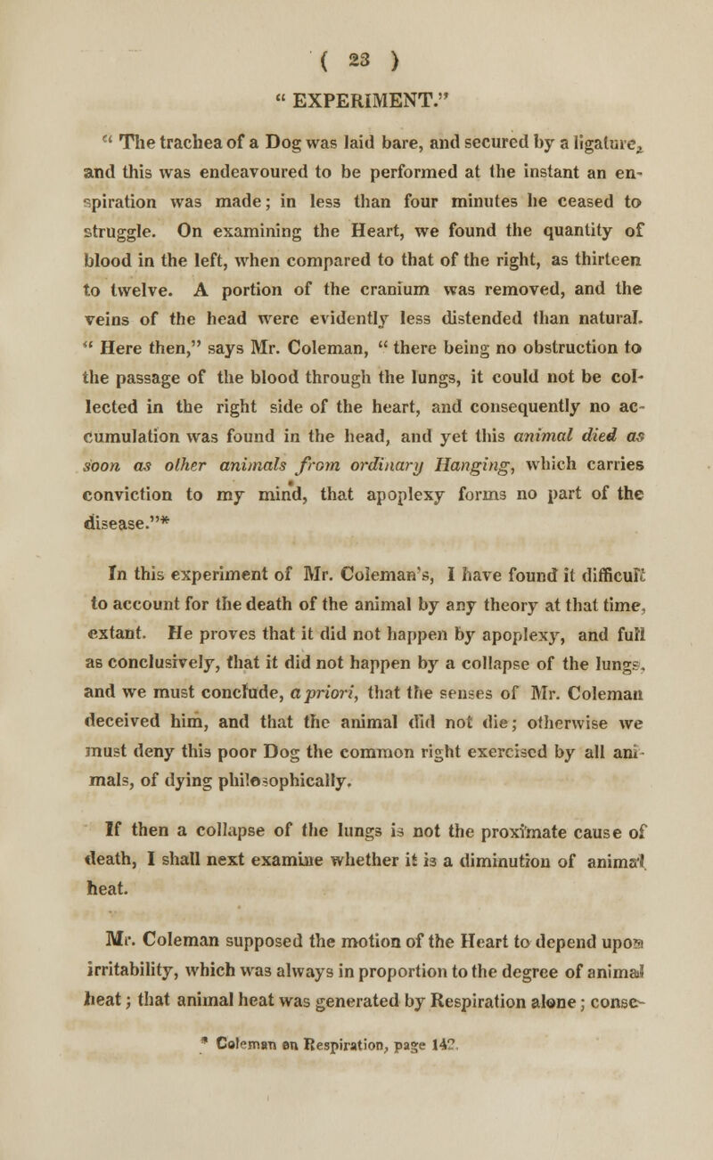  EXPERIMENT.  The trachea of a Dog was laid bare, and secured by a ligature, and this was endeavoured to be performed at the instant an en- spiration was made; in less than four minutes he ceased to struggle. On examining the Heart, we found the quantity of blood in the left, when compared to that of the right, as thirteen to twelve. A portion of the cranium was removed, and the veins of the head were evidently less distended than natural.  Here then, says Mr. Coleman,  there being no obstruction to the passage of the blood through the lungs, it could not be col- lected in the right side of the heart, and consequently no ac- cumulation was found in the head, and yet this animal died as soon as other animals from ordinary Hanging, which carries conviction to my mind, that apoplexy forms no part of the disease.* In this experiment of Mr. Coleman's, I have found it difficult to account for the death of the animal by any theory at that time, extant. He proves that it did not happen by apoplexy, and full as conclusively, that it did not happen by a collapse of the lungs. and we must conclude, a priori, that the senses of Mr. Coleman deceived him, and that the animal did not die; otherwise we must deny this poor Dog the common right exercised by all am mals, of dying philosophically. If then a collapse of the lungs is not the proximate cause of death, I shall next examine whether it 13 a diminution of animal heat. Mr. Coleman supposed the motion of the Heart to depend upom irritability, which was always in proportion to the degree of anima? heat; that animal heat was generated by Respiration alone; conse-