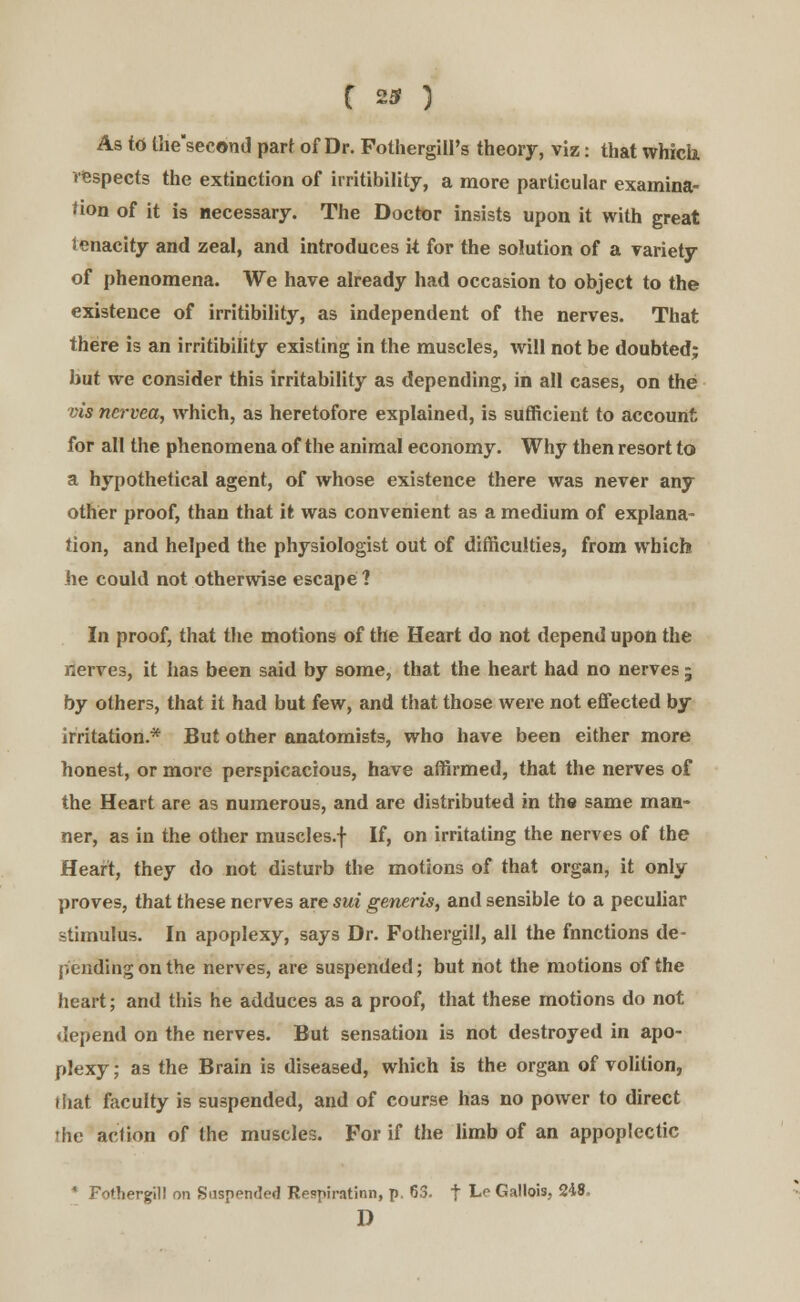 C 23? ) As td the'second part of Dr. Folhergill's theory, viz: that which, respects the extinction of irritibility, a more particular examina- tion of it is necessary. The Doctor insists upon it with great tenacity and zeal, and introduces it for the solution of a variety of phenomena. We have already had occasion to object to the existence of irritibility, as independent of the nerves. That there is an irritibility existing in the muscles, will not be doubted; but we consider this irritability as depending, in all cases, on the vis ncrvca, which, as heretofore explained, is sufficient to account for all the phenomena of the animal economy. Why then resort to a hypothetical agent, of whose existence there was never any other proof, than that it was convenient as a medium of explana- tion, and helped the physiologist out of difficulties, from which he could not otherwise escape 1 In proof, that the motions of the Heart do not depend upon the nerves, it has been said by some, that the heart had no nerves ; by others, that it had but few, and that those were not effected by irritation.* But other anatomists, who have been either more honest, or more perspicacious, have affirmed, that the nerves of the Heart are as numerous, and are distributed in the same man- ner, as in the other muscles.f If, on irritating the nerves of the Heart, they do not disturb the motions of that organ, it only proves, that these nerves are sui generis, and sensible to a peculiar stimulus. In apoplexy, says Dr. Fothergill, all the fnnctions de- pending on the nerves, are suspended; but not the motions of the heart; and this he adduces as a proof, that these motions do not depend on the nerves. But sensation is not destroyed in apo- plexy; as the Brain is diseased, which is the organ of volition, that faculty is suspended, and of course has no power to direct the action of the muscles. For if the limb of an appoplectic * Fothergill on Suspended Re?piratinn, p. 63. f L° Gallois, 24,8. D