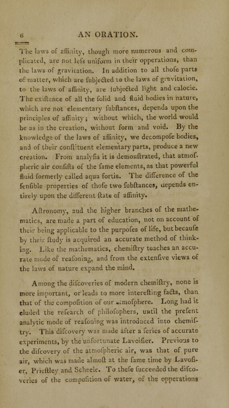 The laws of affinity, though more numerous and com- plicated, are not lets uniform in their opperations, than the laws of gravitation. In addition to all thofe parts of matter, which are fubjected to the laws of gravitation, to the laws of affinity, are iubjeaed light and calocie. The exiftence of all the folid and fluid bodies in nature, which are not elementary fubflances, depends upon the principles of affinity; without which, the world would be as in the creation, without form and void. By the knowledge of the laws of affinity, we decompofe bodies, and of their conflituent elementary parts, produce a new creation. From analyfis it is demonstrated, that atmof. pheric air confifts of the fame elements, as that powerful fluid formerly called aqua fortis. The difference of the fenfible properties of thofe two fubflances, depends en- tirely upon the different ftaU of affinity. Aftronomy, aud the higher branches of the mathe- matics, are made a part of education, not on account of their being applicable to the purpofes of life, butbecaufe by their ftudy is acquired an accurate method of think- ing. Like the mathematics, chemiftry teaches an accu- rate mode of reafoniag, and from the extenuve views of the laws of nature expand the mind. Among the difcoveries of modern chemiftry, none is more important, or leads to more interefting facts, than that of the compofition of our ^^mofphere. Long had it eluded the refearch of philofophers, until the prefent analytic mode of reafoning was introduced into chemif- try. This difcovery was made after a feries of accurate experiments, by the unfortunate Lavoifier. Previous to the difcovery of the atmofpheric air, was that of pure air, which was made aim oft at the fame time by Lavofi- er, Prieftlcy and Scheele. To thefe Succeeded the difco- veries of the compofition of water, of the opperations