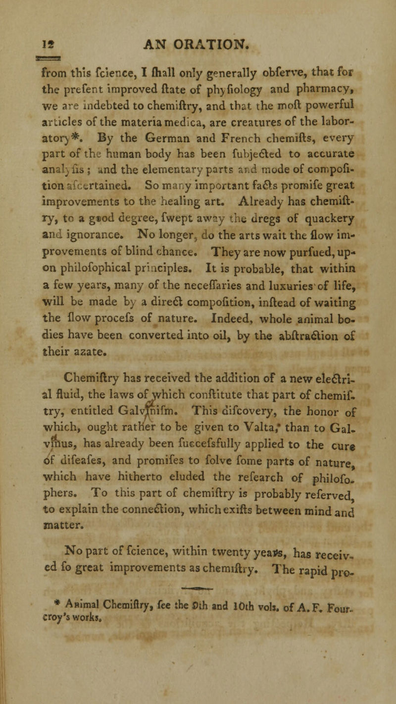 from this fcience, I (hall only generally obferve, that for the prefent improved ftate of phyfiology and pharmacy, we are indebted to chemiftry, and that the mod powerful articles of the materia medica, are creatures of the labor- atory*. By the German and French chemifts, every part of the human body has been fubjec~led to accurate analyiis ; and the elementary parts and mode of compofi- tion '. v.rtained. So many important fae~ls promife great improvements to the healing art. Already has chemift- ry, to a guod degree, fwept away the dregs of quackery and ignorance. No longer, do the arts wait the flow im- provements of blind chance. They are now purfued, up- on philosophical priuciples. It is probable, that within a few years, many of the neceffaries and luxuries'of life, will be made by a direct compofition, inftead of waiting the flow procefs of nature. Indeed, whole animal bo- dies have been converted into oil, by the abftracYton of their azate. Chemiftry has received the addition of a new electri- al fluid, the laws ofwhich conftitute that part of chemif- try, entitled Galvtnifm. This difcovery, the honor of which, ought rather to be given to Valta • than to Gal- vinus, has already been fuccefsfully applied to the cure of uifeafes, and promifes to folve fome parts of nature which have hitherto eluded the refearch of philofo- phers. To this part of chemiftry is probably referved to explain the connection, which exifts between mind and matter. No part of fcience, within twenty yeatfs, has receiv- ed fo great improvements as chemiftry. The rapid pro- * Animal Chemiftry, fee the 0th and 10th vols, of A.F. Four- croy's works.