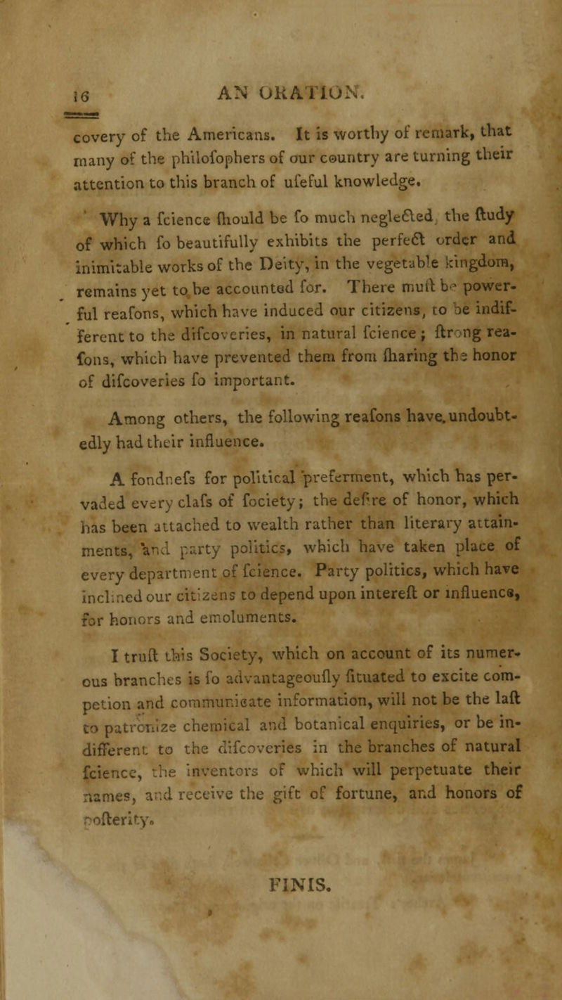 covery of the Americans. It is worthy of remark, that many of the philofophers of our country are turning their attention to this branch of ufeful knowledge. ' Why a fcience fliould be fo much negle&ed the ftudy of which fo beautifully exhibits the perfect order and inimitable works of the Deity, in the vegetable kingdom, remains yet to be accounted for. There mult be power- ful reafons, which have induced our citizens, to De indif- ferent to the difcoveries, in natural fcience; ftr.ng rea- fons, which have prevented them from fharing the honor of difcoveries fo important. Among others, the following reafons have,undoubt- edly had their influence. A fondnefs for political preferment, which has per- vaded every clafs of fociety; the deFre of honor, which has been attached to wealth rather than literary attain- ments, and party politics, which have taken place of every department of fcience. Party politics, which have inclined our citizens to depend upon interefl or influence, for honors and emoluments. I truft this Society, which on account of its numer- ous branches is fo advantageoufly fituated to excite com- petion and communicate information, will not be the laft to patronize chemical and botanical enquiries, or be in- different to the difcoveries in the branches of natural fcience, the inventors of which will perpetuate their names, and receive the gift of fortune, and honors of Dofterity. FINIS.