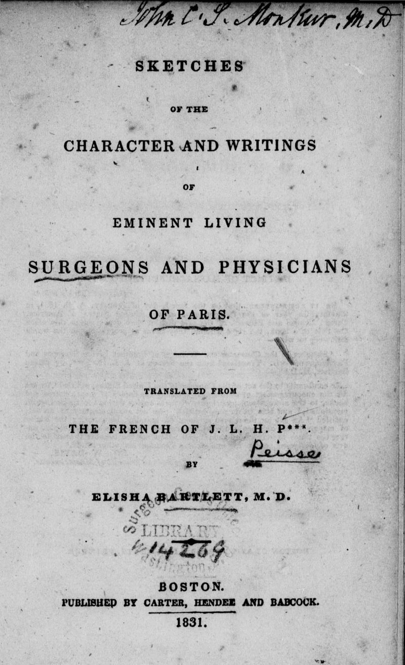 - SKETCHES « OF THE CHARACTER AND WRITINGS OF EMINENT LIVING , SURGEONS AND PHYSICIANS , OF PARIS. TRANSLATED FROM THE FRENCH OF J. L. H. P***. BY <•» ELISH4 PARTITETT, M. D. ■ (JO BOSTON. PUBLISHER BY CARTER, HENDEK AND BABCOCK. 1831.