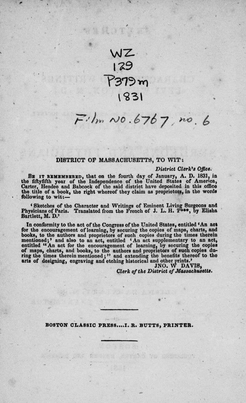 T3r72*n DISTRICT OP MASSACHUSETTS, TO WIT: District Clerk's Office. Be it remembered, that on the fourth day of January, A. D. 1831, in the fiftyfifth year of the Independence of the United States of America, Carter, Hendeo and Babcock of the said district have deposited in this office the title of a book, the right whereof they claim as proprietors, in the words following to wit:— 1 Sketches of the Character and Writings of Eminent Living Surgeons and Physicians of Paris. Translated from the French of J. L. H. P***, by Elisha Bartlett, M. D.' In conformity to the act of the Congress of the United States, entitled 'An act for the encouragement of learning, by securing the copies of maps, charts, and books, to the authors and proprietors of such copies during the times therein mentioned;' and also to an act, entitled 'An act supplementary to an act, entitled  An act for the encouragement of learning, by securing the# copies of maps, charts, and books, to the authors and proprietors of such copies du- ring the times therein mentioned; and extending tho benefits thereof to the arts of designing, engraving and etching historical and other prints.' JNO. W DAVIS, Clerk of the District of Massachusetts. BOSTON CLASSIC PRESS....I. R. BUTTS, PRINTER.