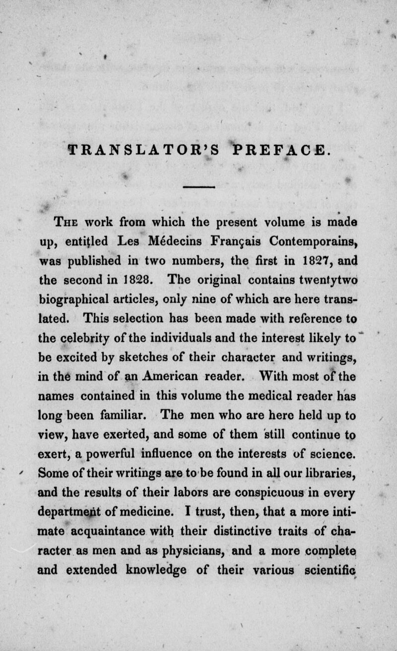 TRANSLATOR'S PREFACE The work from which the present volume is made up, entitled Les Medecins Francois Contemporains, was published in two numbers, the first in 1827, and the second in 1828. The original contains twenfytwo biographical articles, only nine of which are here trans- lated. This selection has been made with reference to the celebrity of the individuals and the interest likely to be excited by sketches of their character and writings, in the rnind of an American reader. With most of the names contained in this volume the medical reader has long been familiar. The men who are hero held up to view, have exerted, and some of them still continue to exert, a powerful influence on the interests of science. Some of their writings are to be found in all our libraries, and the results of their labors are conspicuous in every department of medicine. I trust, then, that a more inti- mate acquaintance witb. their distinctive traits of cha- racter as men and as physicians, and a more complete and extended knowledge of their various scientific