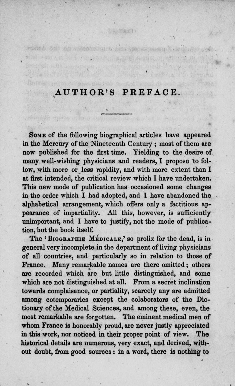 AUTHOR'S PREFACE Some of the following biographical articles have appeared in the Mercury of the Nineteenth Century ; most of them are now published for the first time. Yielding to the desire of many well-wishing physicians and readers, I propose to fol- low, with more or less rapidity, and with more extent than I at first intended, the critical review which I have undertaken. This new mode of publication has occasioned some changes in the order which I had adopted, and I have abandoned the alphabetical arrangement, which offers only a factitious ap- pearance of impartiality. All this, however, is sufficiently unimportant, and I have to justify, not the mode of publica- tion, but the book itself. The 'Biographie Medicale,' so prolix for the dead, is in general very incomplete in the department of living physicians of all countries, and particularly so in relation to those of France. Many remarkable names are there omitted; others are recorded which are but little distinguished, and some which are not distinguished at all. From a secret inclination towards complaisance, or partiality, scarcely any are admitted among cotemporaries except the colaborators of the Dic- tionary of the Medical Sciences, and among these, even, the most remarkable are forgotten. The eminent medical men of whom France is honorably proud, are never justly appreciated in this work, nor noticed in their proper point of view. The historical details are numerous, very exact, and derived, with- out doubt, from good sources: in a word, there is nothing to