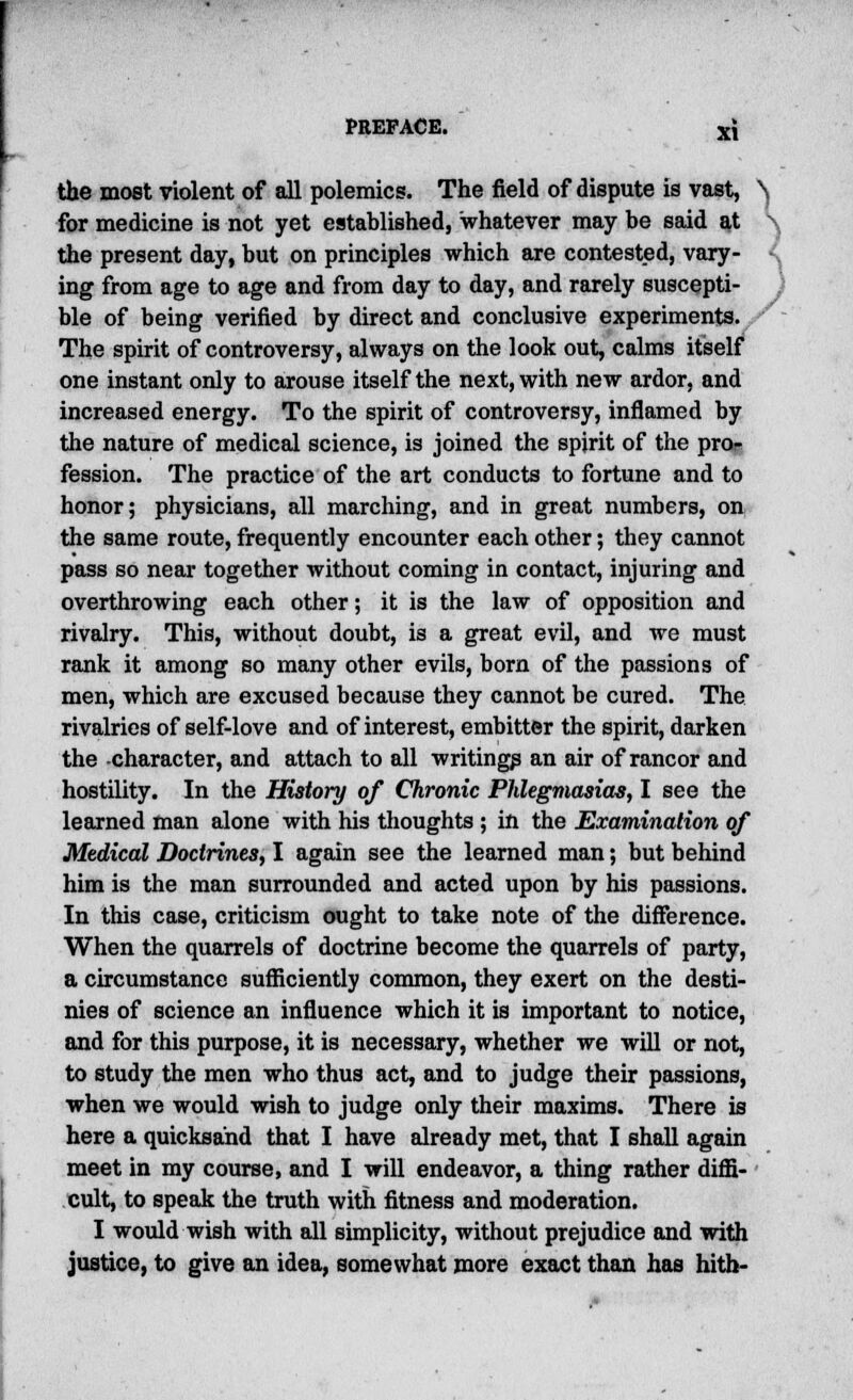 the most violent of all polemics. The field of dispute is vast, \ for medicine is not yet established, whatever may be said at - the present day, but on principles which are contested, vary- ing from age to age and from day to day, and rarely suscepti- J ble of being verified by direct and conclusive experiments. The spirit of controversy, always on the look out, calms itself one instant only to arouse itself the next, with new ardor, and increased energy. To the spirit of controversy, inflamed by the nature of medical science, is joined the spirit of the pro- fession. The practice of the art conducts to fortune and to honor; physicians, all marching, and in great numbers, on the same route, frequently encounter each other; they cannot pass so near together without coming in contact, injuring and overthrowing each other; it is the law of opposition and rivalry. This, without doubt, is a great evil, and we must rank it among so many other evils, born of the passions of men, which are excused because they cannot be cured. The rivalries of self-love and of interest, embitter the spirit, darken the -character, and attach to all writings an air of rancor and hostility. In the History of Chronic Phlegmasia^, I see the learned man alone with his thoughts ; in the Examination of Medical Doctrines, I again see the learned man; but behind him is the man surrounded and acted upon by his passions. In this case, criticism ought to take note of the difference. When the quarrels of doctrine become the quarrels of party, a circumstance sufficiently common, they exert on the desti- nies of science an influence which it is important to notice, and for this purpose, it is necessary, whether we will or not, to study the men who thus act, and to judge their passions, when we would wish to judge only their maxims. There is here a quicksand that I have already met, that I shall again meet in my course, and I will endeavor, a thing rather diffi- cult, to speak the truth with fitness and moderation. I would wish with all simplicity, without prejudice and with justice, to give an idea, somewhat more exact than has hith-
