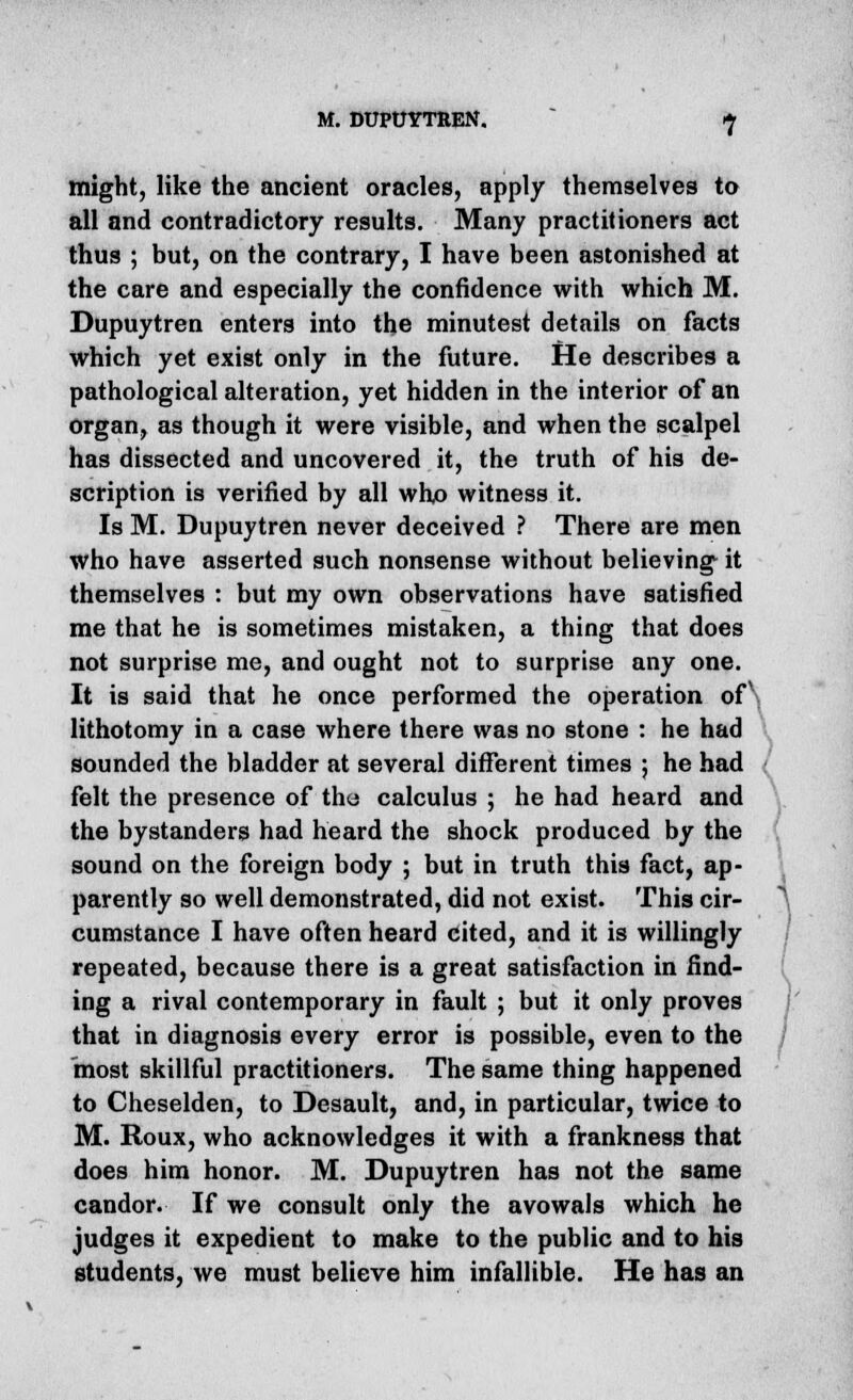 might, like the ancient oracles, apply themselves to all and contradictory results. Many practitioners act thus ; but, on the contrary, I have been astonished at the care and especially the confidence with which M. Dupuytren enters into the minutest details on facts which yet exist only in the future. He describes a pathological alteration, yet hidden in the interior of an organ, as though it were visible, and when the scalpel has dissected and uncovered it, the truth of his de- scription is verified by all who witness it. Is M. Dupuytren never deceived ? There are men who have asserted such nonsense without believing- it themselves : but my own observations have satisfied me that he is sometimes mistaken, a thing that does not surprise me, and ought not to surprise any one. It is said that he once performed the operation of\ lithotomy in a case where there was no stone : he had sounded the bladder at several different times ; he had felt the presence of the calculus ; he had heard and the bystanders had heard the shock produced by the sound on the foreign body ; but in truth this fact, ap- parently so well demonstrated, did not exist. This cir- cumstance I have often heard cited, and it is willingly repeated, because there is a great satisfaction in find- ing a rival contemporary in fault ; but it only proves that in diagnosis every error is possible, even to the most skillful practitioners. The same thing happened to Cheselden, to Desault, and, in particular, twice to M. Roux, who acknowledges it with a frankness that does him honor. M. Dupuytren has not the same candor. If we consult only the avowals which he judges it expedient to make to the public and to his students, we must believe him infallible. He has an