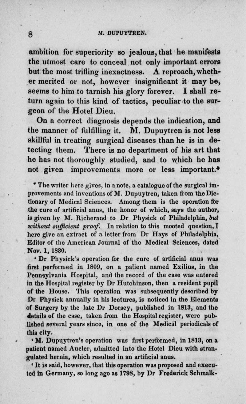 ambition for superiority so jealous, that he manifests the utmost care to conceal not only important errors but the most trifling inexactness. A reproach, wheth- er merited or not, however insignificant it may be, seems to him to tarnish his glory forever. I shall re- turn again to this kind of tactics, peculiar to the sur- geon of the Hotel Dieu. On a correct diagnosis depends the indication, and the manner of fulfilling it. M. Dupuytren is not less skillful in treating surgical diseases than he is in de- tecting them. There is no department of his art that he has not thoroughly studied, and to which he has not given improvements more or less important.* • The writer here gives, in a note, a catalogue of the surgical im- provements and inventions of M. Dupuytren, taken from the Dic- tionary of Medical Sciences. Among them is the operation for the cure of artificial anus, the honor of which, says the author, is given by M. Richerand to Dr Physick of Philadelphia, but without sufficient proof. In relation to this mooted question, I here give an extract of a letter from Dr Hays of Philadelphia, Editor of the American Journal of the Medical Sciences, dated Nov. 1,1830. *■ Dr Physick's operation for the cure of artificial anus was first performed in 1809, on a patient named Exilius, in the Pennsylvania Hospital, and the record of the case was entered in the Hospital register by Dr Hutchinson, then a resident pupil of the House. This operation was subsequently described by Dr Physick annually in his lectures, is noticed in the Elements of Surgery by the late Dr Dorsey, published in 1813, and the details of the case, taken from the Hospital register, were pub- lished several years since, in one of the Medical periodicals of this city. ' M. Dupqytren's operation was first performed, in 1813, on a patient named Aucler, admitted into the Hotel Dieu with stran- gulated hernia, which resulted in an artificial anus. ' It is said, however, that this operation was proposed and execu- ted in Germany, so long ago as 1798, by Dr Frederick Schmalk-