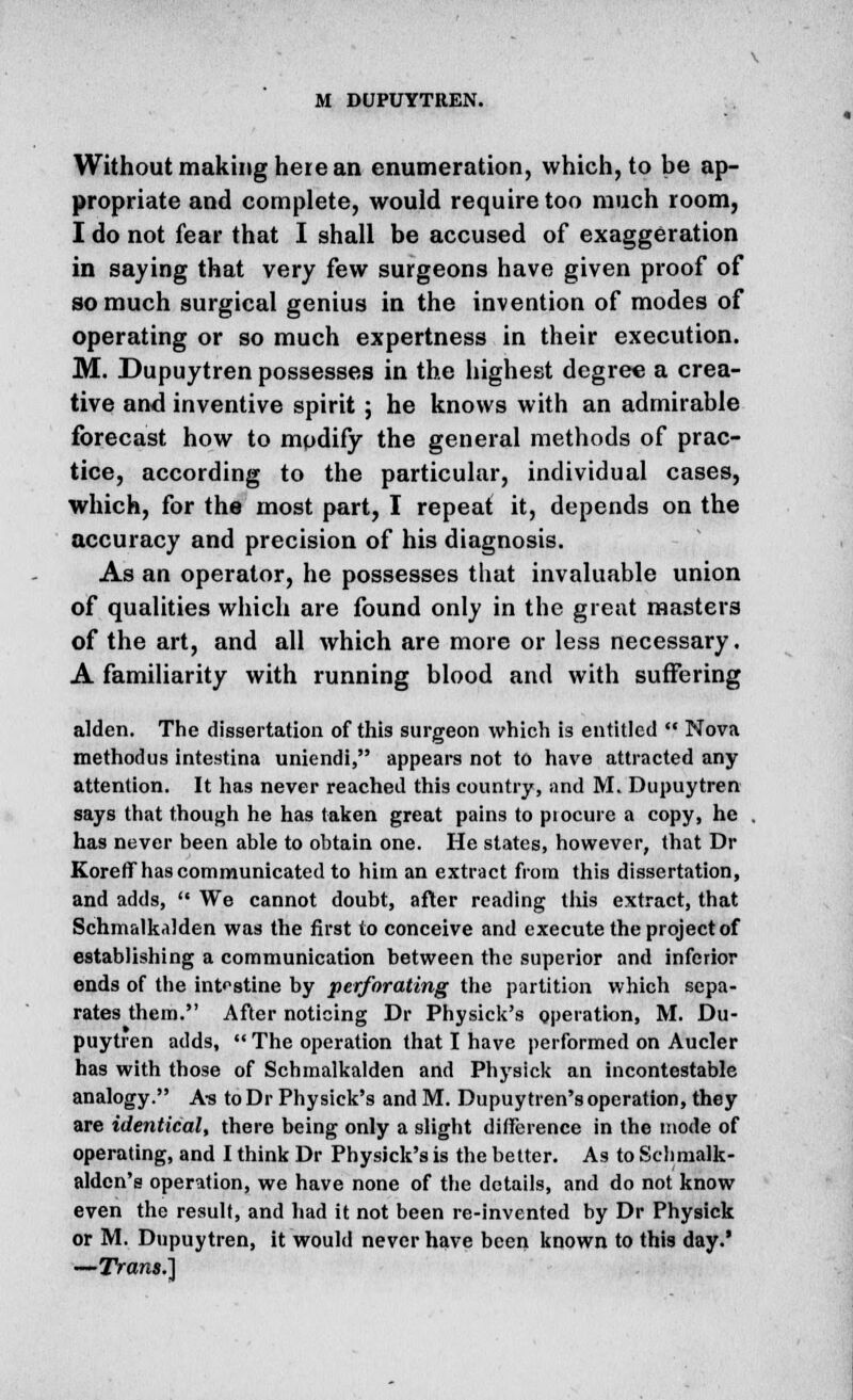 Without making here an enumeration, which, to be ap- propriate and complete, would require too much room, I do not fear that I shall be accused of exaggeration in saying that very few surgeons have given proof of so much surgical genius in the invention of modes of operating or so much expertness in their execution. M. Dupuytren possesses in the highest degree a crea- tive and inventive spirit; he knows with an admirable forecast how to modify the general methods of prac- tice, according to the particular, individual cases, which, for the most part, I repeat it, depends on the accuracy and precision of his diagnosis. As an operator, he possesses that invaluable union of qualities which are found only in the great masters of the art, and all which are more or less necessary. A familiarity with running blood and with suffering allien. The dissertation of this surgeon which is entitled  Nova methodus intestina uniendi, appears not to have attracted any attention. It has never reached this country, and M. Dupuytren says that though he has taken great pains to piocure a copy, he has never been able to obtain one. He states, however, that Dr Koreff has communicated to him an extract from this dissertation, and adds,  We cannot doubt, after reading this extract, that Schmalkalden was the first to conceive and execute the project of establishing a communication between the superior and inferior ends of the intestine by perforating the partition which sepa- rates them. After noticing Dr Physick's operation, M. Du- puytren adds,  The operation that I have performed on Aucler has with those of Schmalkalden and Physick an incontestable analogy. As toDr Physick's and M. Dupuytren's operation, they are identical, there being only a slight difference in the mode of operating, and I think Dr Physick's is the better. As to Schmalk- aldcn's operation, we have none of the details, and do not know even the result, and had it not been re-invented by Dr Physick or M. Dupuytren, it would never have been known to this day.' —Trans.)