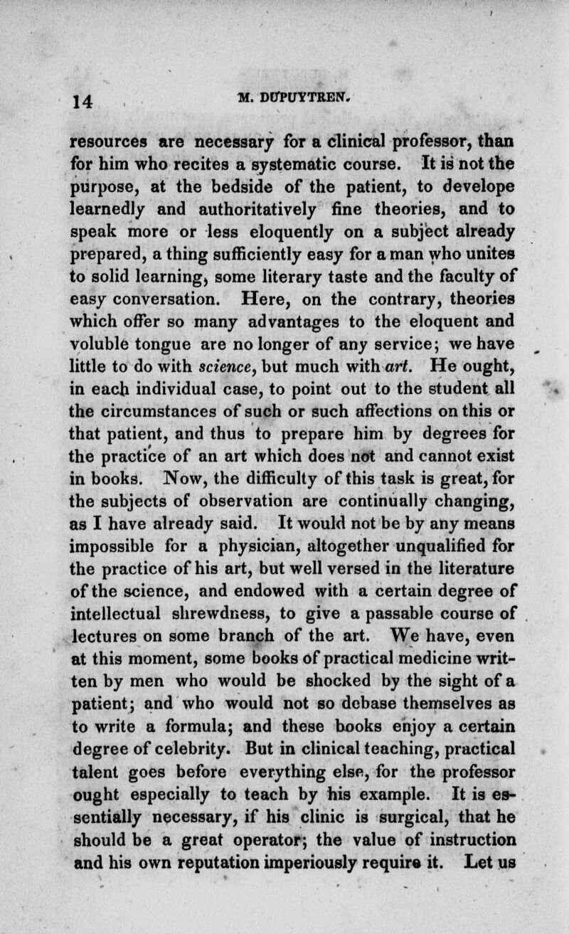 resources are necessary for a clinical professor, than for him who recites a systematic course. It is not the purpose, at the bedside of the patient, to develope learnedly and authoritatively fine theories, and to speak more or less eloquently on a subject already prepared, a thing sufficiently easy for a man who unites to solid learning, some literary taste and the faculty of easy conversation. Here, on the contrary, theories which offer so many advantages to the eloquent and voluble tongue are no longer of any service; we have little to do with science, but much with art. He ought, in each individual case, to point out to the student all the circumstances of such or such affections on this or that patient, and thus to prepare him by degrees for the practice of an art which does not and cannot exist in books. Now, the difficulty of this task is great, for the subjects of observation are continually changing, as I have already said. It would not be by any means impossible for a physician, altogether unqualified for the practice of his art, but well versed in the literature of the science, and endowed with a certain degree of intellectual shrewdness, to give a passable course of lectures on some branch of the art. We have, even at this moment, some books of practical medicine writ- ten by men who would be shocked by the sight of a patient; and who would not so debase themselves as to write a formula; and these books enjoy a certain degree of celebrity. But in clinical teaching, practical talent goes before everything else, for the professor ought especially to teach by his example. It is es- sentially necessary, if his clinic is surgical, that he should be a great operator; the value of instruction and his own reputation imperiously require it. Let us