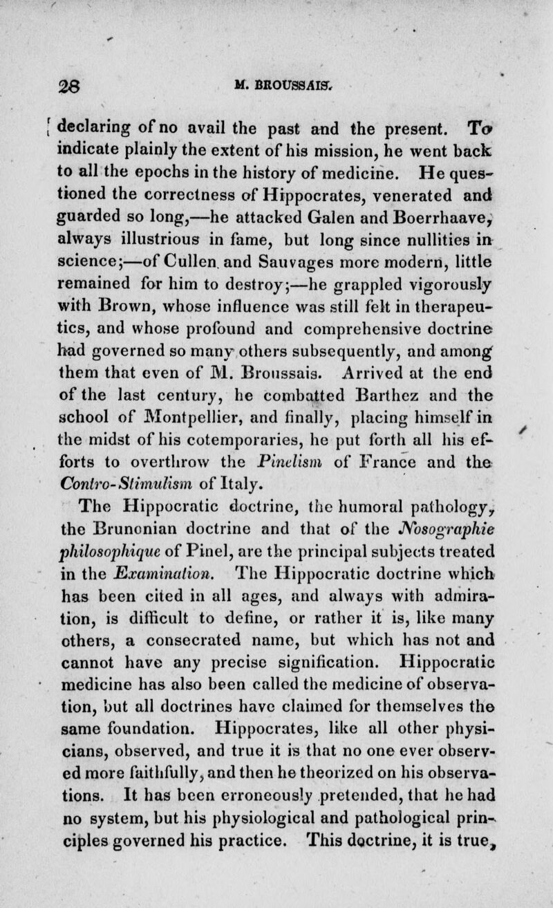 [ declaring of no avail the past and the present. To indicate plainly the extent of his mission, he went back to all the epochs in the history of medicine. He ques- tioned the correctness of Hippocrates, venerated and guarded so long,—he attacked Galen and Boerrhaave, always illustrious in fame, but long since nullities in science;—of Cullen. and Sauvages more modern, little remained for him to destroy;—he grappled vigorously with Brown, whose influence was still felt in therapeu- tics, and whose profound and comprehensive doctrine had governed so many others subsequently, and among them that even of M. Bronssais. Arrived at the end of the last century, he combatted Barthez and the school of Montpellier, and finally, placing himself in the midst of his cotemporaries, he put forth all his ef- forts to overthrow the Pinclism of France and the Conlro-Stimulism of Italy. The Hippocratic doctrine, the humoral pathology, the Brunonian doctrine and that of the Nosographie philosophique of Pinel, are the principal subjects treated in the Examination. The Hippocratic doctrine which has been cited in all ages, and always with admira- tion, is difficult to define, or rather it is, like many others, a consecrated name, but which has not and cannot have any precise signification. Hippocratic medicine has also been called the medicine of observa- tion, but all doctrines have claimed for themselves the same foundation. Hippocrates, like all other physi- cians, observed, and true it is that no one ever observ- ed more faithfully, and then he theorized on his observa- tions. It has been erroneously pretended, that he had no system, but his physiological and pathological prin- ciples governed his practice. This doctrine, it is true,