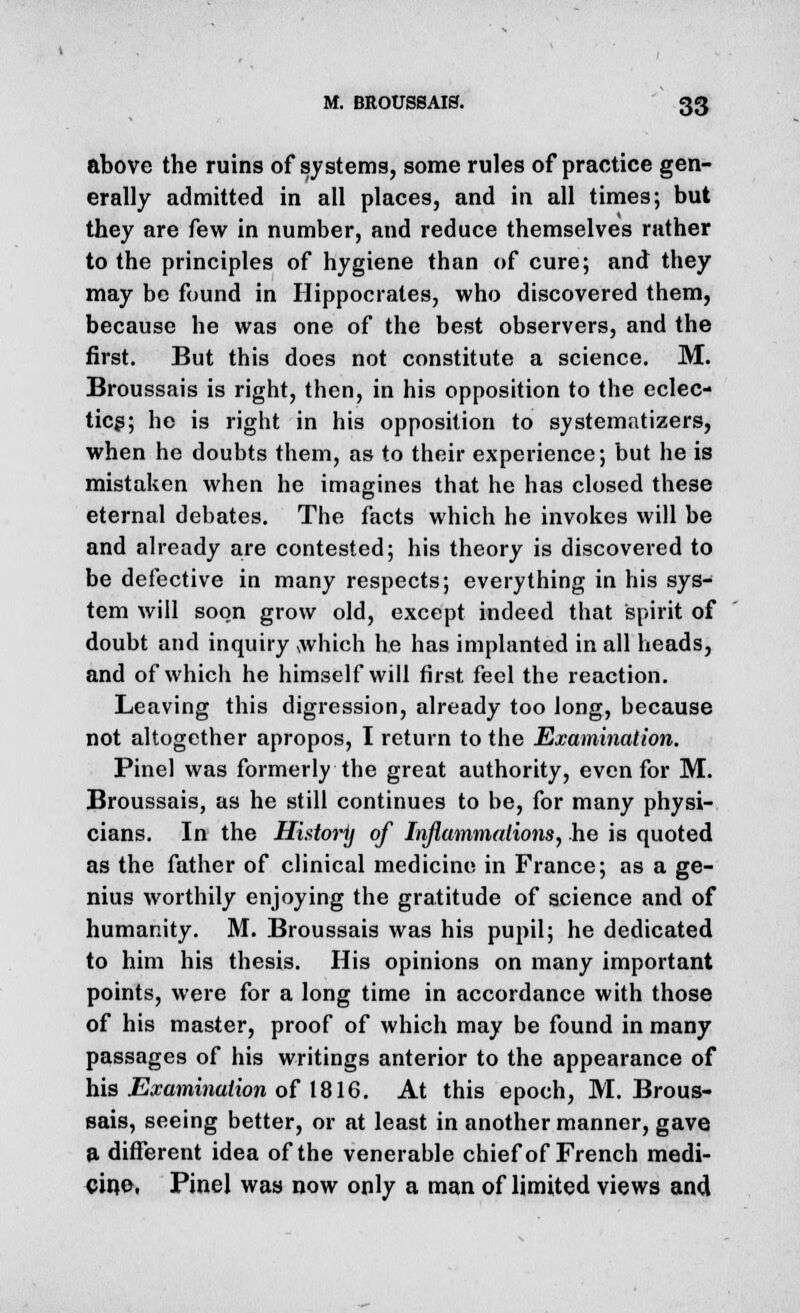 above the ruins of systems, some rules of practice gen- erally admitted in all places, and in all times; but they are few in number, and reduce themselves rather to the principles of hygiene than of cure; and they may be found in Hippocrates, who discovered them, because he was one of the best observers, and the first. But this does not constitute a science. M. Broussais is right, then, in his opposition to the eclec- tics; he is right in his opposition to systematizers, when he doubts them, as to their experience; but he is mistaken when he imagines that he has closed these eternal debates. The facts which he invokes will be and already are contested; his theory is discovered to be defective in many respects; everything in his sys- tem will soon grow old, except indeed that spirit of doubt and inquiry which he has implanted in all heads, and of which he himself will first feel the reaction. Leaving this digression, already too long, because not altogether apropos, I return to the Examination. Pinel was formerly the great authority, even for M. Broussais, as he still continues to be, for many physi- cians. In the Historij of Inflammations, he is quoted as the father of clinical medicine in France; as a ge- nius worthily enjoying the gratitude of science and of humanity. M. Broussais was his pupil; he dedicated to him his thesis. His opinions on many important points, were for a long time in accordance with those of his master, proof of which may be found in many passages of his writings anterior to the appearance of his Examination of IS 16. At this epoch, M. Brous- sais, seeing better, or at least in another manner, gave a different idea of the venerable chief of French medi- cine, Pinel was now only a man of limited views and