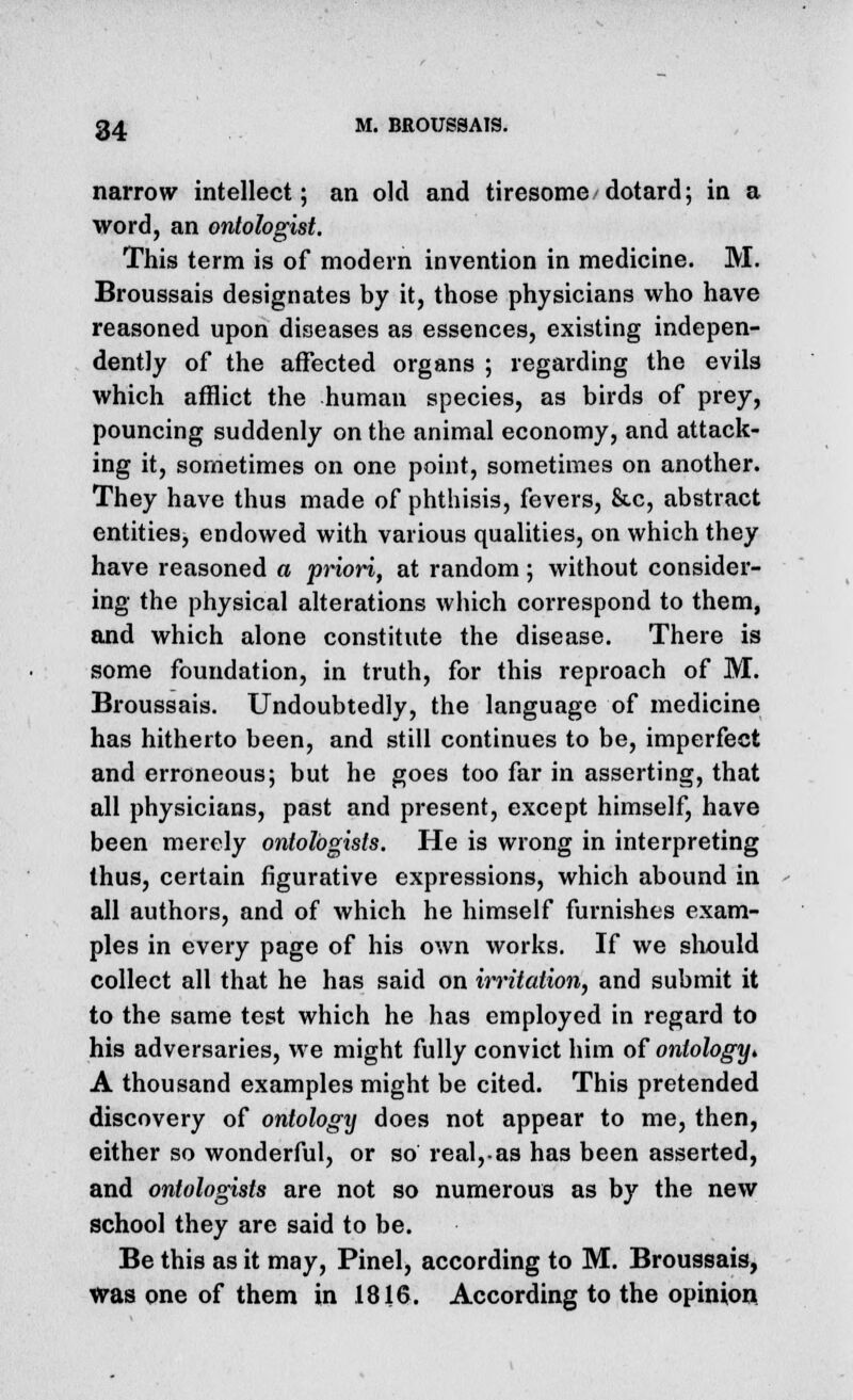 narrow intellect; an old and tiresome dotard; in a word, an ontologist. This term is of modern invention in medicine. M. Broussais designates by it, those physicians who have reasoned upon diseases as essences, existing indepen- dently of the affected organs ; regarding the evils which afflict the human species, as birds of prey, pouncing suddenly on the animal economy, and attack- ing it, sometimes on one point, sometimes on another. They have thus made of phthisis, fevers, &c, abstract entities, endowed with various qualities, on which they have reasoned a priori, at random; without consider- ing the physical alterations which correspond to them, and which alone constitute the disease. There is some foundation, in truth, for this reproach of M. Broussais. Undoubtedly, the language of medicine has hitherto been, and still continues to be, imperfect and erroneous; but he goes too far in asserting, that all physicians, past and present, except himself, have been merely ontohgists. He is wrong in interpreting thus, certain figurative expressions, which abound in all authors, and of which he himself furnishes exam- ples in every page of his own works. If we should collect all that he has said on irritation, and submit it to the same test which he has employed in regard to his adversaries, we might fully convict him of ontologyt A thousand examples might be cited. This pretended discovery of ontology does not appear to me, then, either so wonderful, or so real, as has been asserted, and ontologists are not so numerous as by the new school they are said to be. Be this as it may, Pinel, according to M. Broussais, was one of them in 1816. According to the opinion