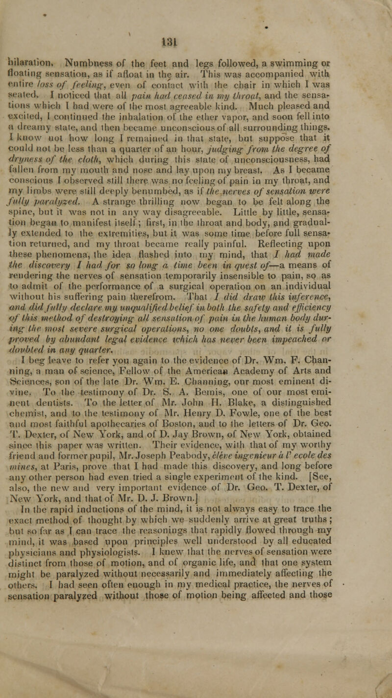 hilaration, Numbness of the feet and legs followed, a swimming or floating sensation, as if afloat in the air. This was accompanied with entire fags of feeling, even of contact wilh ihe chair in which I was seated. I noticed that all pain had ceased in my throat, and the sensa- tions which I had were of the most agreeable kind. Much pleased and excited, 1 continued the inhalation of the ether vapor, and soon fell into a dreamy state, and then became unconscious of all surrounding things. I know not how long I remained in that state, but suppose that it could not be less than a quarter of an hour, judging from the degree of dryness of the cloth, which during this state of unconsciousness, had fallen from my mouth and nose and lay upon my breast. As I became conscious I observed still there was no feeling of pain in my throat, and my limbs were still deeply benumbed, as \[ the nerves of sensation were J'nlly paralyzed. A strange thrilling now began to be felt along the spine, but it was not in any way disagreeable. Little by little, sensa- tion bega« to manifest itself; first, in the throat and body, and gradual- ly extended to the extremities, but it was some time before full sensa- tion returned, and my throat became really painful. Reflecting upon these phenomena, the idea flashed into my mind, that / had made ihe discovery I had, for so long a time been in quest of—a means of rendering the nerves of sensation temporarily insensible to pain, so as to admit of the performance of a surgical operation on an individual without his suffering pain iberefrom. That / did draw this inference, and did fully declare my unqualified belief' in both the safety and efficiency of this method of destroying all sensation of pain in the human body dur- ing the most severe surgical operations, no one doubts, and it is fully proved by abundant legal evidence which has never been impeached or doubled in any quarter. I beg leave to refer you again to the evidence of Dr. Wm. F. Chan- ning, a man of science, Fellow of the America* Academy of Arts and Sciences, son of the late Dr. Wm. E. Channing, our most eminent di- vine. To the testimony of Dr. S. A. Bemis, one of our most emi- nent dentists. To the letter of Mr. John H. Blake, a distinguished chemist, and to the testimony of Mr. Henry D. Fowle, one of the best and most faithful apothecaries of Boston, and to the letters of Dr. Geo- T. Dexter, of New York, and of D. Jay Brown, of New York, obtained since ihis paper was written. Their evidence, wilh that of my worthy friend and former pupil, Mr. Joseph Peabody, eleve ingenieur a /' ecole des mines, at Paris, prove that I had made this discovery, and long before any other person had even tried a single experiment of the kind. [See, also, the new and very important evidence of Dr. Geo. T. Dexter, of New York, and that of Mr. D. J. Brown.] In the rapid inductions of the mind, it is not always easy to trace the exact method of thought by which we suddenly arrive at great truths; but so far as I can trace the reasonings that rapidly flowed through my mind, it was based upon principles well understood by all educated physicians and physiologists. 1 knew that the nerves of sensation were distinct from those of motion, and of organic life, and that one system might be paralyzed without necessarily and immediately affecling the others. I had seen often enough in my medical practice, the nerves of sensation paralyzed without those of motion being affected and those