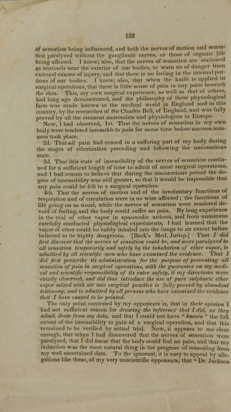 VS'2 of sensation being influenced, arid both the nerves of motion and *****? tion paralyzed without the ganglionic nerves, or those ol organic ldo being affected. 1 knew, also, that the nerves of sensation are Stationed as sentinels near the exterior of our bodies, to warn us of danger from external causes of injury, and that there is no feeling in the internal por- tions of our bodies.' f knew, also, that when the knife is applied 111 surgical operations, thai there is little sense of pain in any parts beneath the skin. This, my own surgical experience, as well as thai ol others, had long ago demonstrated, and the philosophy of these physiological facts was made known to the medical world in England and m this country, by the researches of Sir Charles Bell, of England, and was fully proved by all the eminent anatomists and physiologists in Europe. Now, I had observed, 1st. That the nerves of sensation in my own body were rendered insensible to pain for some time before unconscious- ness took place. 2d. That all pain had ceased in a suffering part of my body during the stages of etherization preceding and following the unconscious state. 3d. That this state of insensibility of the nerves of sensation contin- ued for a sufficient length of time to admit of most surgical operations, and I had reason to believe that during the unconscious period the de- gree of insensibility was still greater, so that it would be impossible that any pain could be felt in a surgical operation. 4th. That the nerves of motion and of the involuntary functions of respiration and of circulation were in no wise affected ; the functions of life going on as usual, while the nerves of sensation were rendered de- void of feeling, and the body could suffer no pain. By long experience in the trial of ether vapor in spasmodic asthma, and from numerous carefully conducted physiological experiments, 1 had learned that the vapor of ether could be safely inhaled into the lungs to an extent before believed to be highly dangerous. [Beck's Med. Jurisp.] That 1 did first discover that the nerves of sensation could be, and tvere paralyzed to all sensation temporarily and safely by the inhahalion of ether vapor, is admitted by all scientific men who have examined the evidence. That 1 did first prescribe Us administration for the purpose of preventing' all sensation of pain in surgical operations, with the guarantee o-n my medi- cal and scientific responsibility of its enlre safety, if my directions were strictly observed, and did thus introduce the use of pure sulphuric ether vapor mixed with air into surgical practice is fully proved by abundant (rs/imony, and is admitted by all persons who have examined the evidence that I have caused to be printed. The only point contested by my opponents is, that in their opinion I had not sufficient reason for drawing the inference that I did, as they admit, draw from my data, and that I could not have known  the full extent of the insensibility to pain of a surgical operation, and that this remained to be verified by actual trial. Now, it appears to me clear enough, that when I had discovered that the nerves of sensation were paralyzed, lhat I did know that the body could feel no pain, and that my induction was the most natural thing in the progress of reasoning from my well ascertained data. To the ignorant, it is easy to appeal by alle- gations like these, of my very unscientific opponents, that  Dr. Jackson
