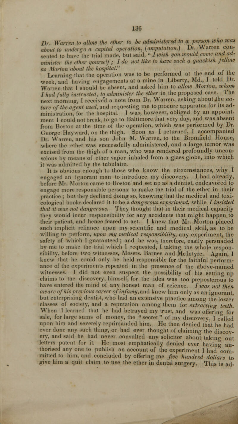 Dr. Warren to allow the ether to be. administere</ to a person who was about to undergo a capital operation, (amputation.) Dr. Warren con- sented to have the trial made, bat said, J wish you would come and ad- minister the ether yourself; I do not like to hare suck a quacjeish fellow as Morton about the hospital Learning that the operation was to be performed at the end oi the week, aed having engagements at a mine in Liberty, Md., 1 told Dr. Warren that I should he'absent, and ashed him to allow Morton, whom I had fully instructed, to administer the ether in the proposed case. The morning, 1 receive'd a note from Dr. Warren, asking about jhe na- ture of the agent used, and requesting me to procure apparatus for its ad- ministration, for the hospital. I was, however, obliged by an appoint- ment 1 could not break, to go to Baltimore that very day, and was absent from Boston at the time of the operation, which was performed by Dr. George Hayward, on the thigh. Soon as I returned, 1 accompanied Dr. Warren, and his son John M. Warren, to the Bromfield House, where the ether was successfully administered, and a large tumor was excised from the thigh of a man, who was rendered profoundly uncon- scious by menus of ether vapor inhaled from a glass globe, into which it was admitted by the tubulaire. It is obvious enough to those who know the circumstances, why I engaged an ignoranl man to introduce my discovery. I had already, before .Mr. Morion came to Boston and set up as a dentist, endeavored to engage more responsible persons to make the trial of the ether in their practice ; but ihey declined doing so, knowing that the medical and toxi- cological books declared it to be a dangerous experiment, while I insisted that it was not dangerous* They thought that in their medical capacity they would incur responsibility for any accidents that might happen, to their patient, and hence feared to act. I knew that Mr. Morton placed such implicit reliance upon my scientific and medical skill, as to be willing to perform, upon my medical responsibility, any experiment, the safety of which I guaranteed; and he was, therefore, easily persuaded by me to make the trial which 1 requested, I taking the whole respon- sibility, before two witnesses, Messrs. Barnes and Mclntyre. Again, 1 knew that he could only be held responsible for the faithful perform- ance of the experiments repealed in the presence of the above-named witnesses. I did not even suspect the possibility of his setting up claims to the discovery, himself, for the idea was too preposterous to have entered the mind of any honest man of science. Iivas not then aware of his previous career of infamy, and knew him only as an ignorant but enterprising dentist, who had an extensive practice among the lower classes of society, and a reputation among them for extracting teeth. When I learned that he had betrayed my trust, and was offering for sale, for large sums of money, the secret  of my discovery, I called upon him and severely reprimanded him. He then denied that he had ever done any such thing, or had ever thought of claiming the discov- ery, and said he had never consulted any solicitor about taking out letters patent for it. He most emphatically denied ever having au- thorised any one to publish an account of the experiment I had^com- mitted to him, and concluded by offering me five hundred dollars to give him a quit claim to use the ether in dental surgery. This is ad-