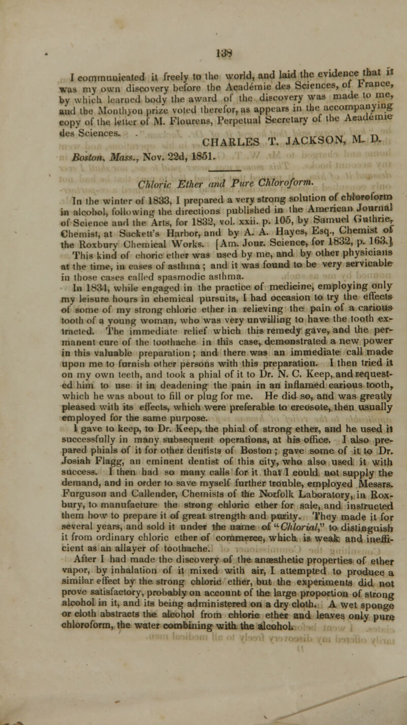 I communicated it freely to the world, and laid the evidence that it was my own discovery before the Academic des Sciences, of 1'ranee, bv which learned body the award of the discovery was made to me, and the Monthjoq prize voted therefor, as appears in tin: accompanying copy of the letter of M. Flourens, Perpetual Secretary of the Academic s Seiences. CI Boston, Mass., Nov. 22d, 1851. des Seiences. CHARLES T. JACKSON, M D. Chloric Ether and Pure Chloroform. In the winter of 1833, I prepared a very strong solution of chloroform, i4i alcohol, following the directions published in the American Journal of Science and tlu- Arts, for 1832, vol. xxii. p. 105, by Samuel Guthrie, Chemist, at Sacfceti's Harbor, and by A. A. Hayes, Esq., Chemist ot the Roxbury Chemical Works. [Am. Jour. Science, for 1832, p. 163.J This kind of choric ether was used by me, and by other physicians at the time, m eases of asthma ; and it was found to be very servicable in those cases eailed spasmodic asthma. In 1831, while engaged in the practice of medicine, employing only my leisure hours in chemical pursuits, I had occasion to try the effects of some of my strong ehlorie ether in relieving the pain of a carious tooth of a young woman, who was very unwilling to have the tooth ex- iraeied. The immediate relief which this remedy gave, and the per- manent cure of the toothache in this case, demonstrated a new power in this valuable preparation ; and there was an immediate call made upon me to furnish other persons with this preparation. I then tried it on my own teeth, and took a phial of it to Dr. N. C. Keep, and request- ed him to use it in deadening the pain in an inflamed carious tooth, which he was about to fill or plug for me. He did so, and was greatly pleased with its effects, which were preferable to creosote, then usually employed for the same purpose. 1 gave to keep, to Dr. Keep, the phial of strong ether, and he used it successfully in many subsequent operations, at his office. I also pre- pared phials of it for other dentists of Boston ; gave some of it to Dr. Josiah Flagg, an eminent dentist of this city, who also used it with success. I then had so many calls for it that I could not supply the demand, and in order to save myself further trouble, employed Messrs. Furguson and Callender, Chemists of the Norfolk Laboratory, in Rox- bury, to manufacture the strong chloric ether for sale, and instructed them how to prepare it of great strength and purity. They made it for several years, and sold it under the name of Chlorial to distinguish it from ordinary chloric ether of commerce, which is weak and ineffi- cient as an allayer of toothache. After I had made the discovery of the anaesthetic properties of ether vapor, by inhalation of it mixed with air, I attempted to produce a similar effect by the strong chloric ether, but the experiments did not prove satisfactory, probably on account of the large proportion of strong alcohol in it, and its being administered on a dry cloth. A wet sponge or cloth abstracts trie alcohol from chloric ether and leaves only pure chloroform, the water combining with, the alcohol.