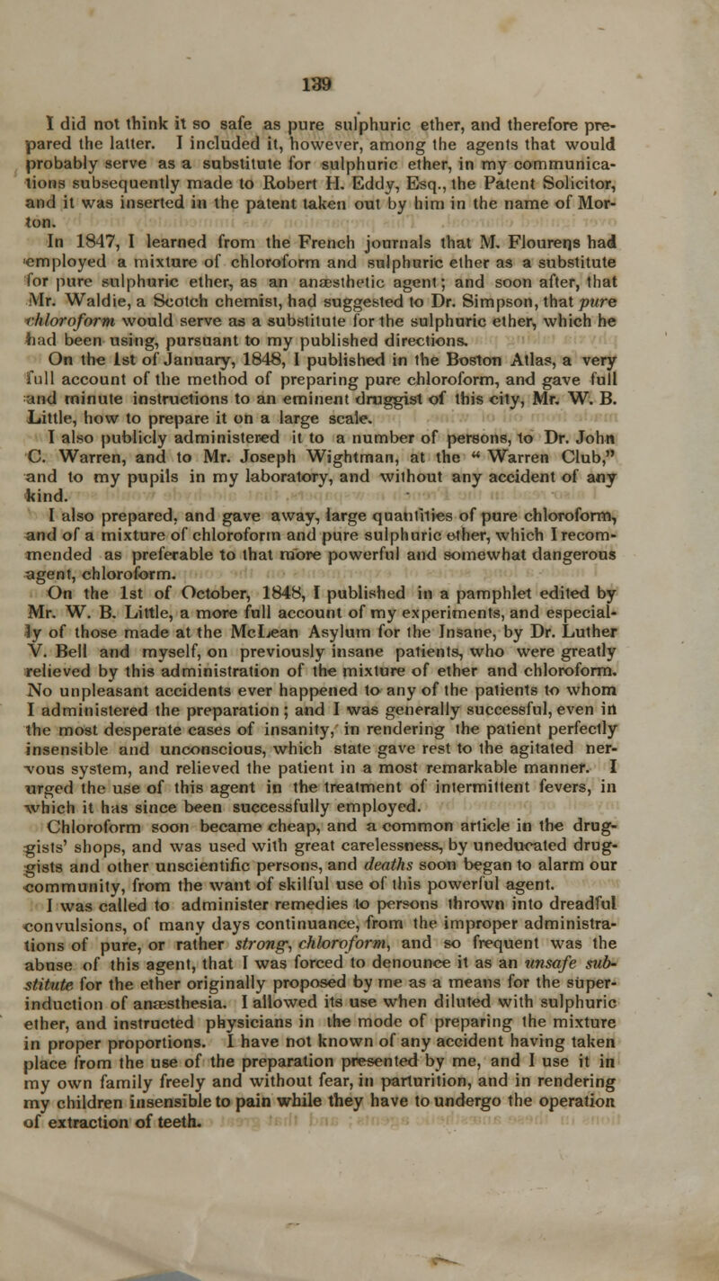 I did not think it so safe as pure sulphuric ether, and therefore pre- pared the latter. I included it, however, among the agents that would probably serve as a substitute for sulphuric ether, in my communica- tions subsequently made to Robert H. Eddy, Esq., the Patent Solicitor, and it was inserted in the patent taken out by him in the name of Mor- ton. In 1847, I learned from the French journals that M. Flourerjs had •employed a mixture of chloroform and sulphuric ether as a substitute for pure sulphuric ether, as an anaesthetic agent; and soon after, that Mr. Waldie, a Scotch chemist, had suggested to Dr. Simpson, that pure chloroform would serve as a substitute for the sulphuric ether, which he had been using, pursuant to my published directions. On the 1st of January, 1848, I published in the Boston Atlas, a very full account of the method of preparing pure chloroform, and gave full and minute instructions to an eminent druggist of this city, Mr. W. B. Little, how to prepare it on a large scale. I also publicly administered it to a number of persons, to Dr. John C. Warren, and to Mr. Joseph Wightman, at the  Warren Club, and to my pupils in my laboratory, and without any accident of any ftind. I also prepared, and gave away, large quantities of pure chloroform, and of a mixture of chloroform and pure sulphuric ether, which I recom- mended as preferable to that more powerful and somewhat dangerous agent, chloroform. On the 1st of October, 1848, I published in a pamphlet edited by Mr. W. B. Little, a more full account of my experiments, and especial- ly of those made at the Mcljean Asylum for the Insane, by Dr. Luther V. Bell and myself, on previously insane patients, who were greatly relieved by this administration of the mixture of ether and chloroform. No unpleasant accidents ever happened to any of the patients to whom I administered the preparation ; and I was generally successful, even in the most desperate cases of insanity, in rendering the patient perfectly insensible and unconscious, which state gave rest to the agitated ner- vous system, and relieved the patient in a most remarkable manner. I urged the use of this agent in the treatment of intermittent fevers, in which it has since been successfully employed. Chloroform soon became cheap, and a common article in the drug- gists' shops, and was used with great carelessness, by uneducated drug- gists and other unscientific persons, and deaths soon began to alarm our •community, from the want of skilful use of this powerful agent. I was called to administer remedies to persons thrown into dreadful convulsions, of many days continuance, from the improper administra- tions of pure, or rather strong, chloroform, and so frequent was the abuse of this agent, that I was forced to denounce it as an unsafe sub- stitute for the ether originally proposed by me as a means for the super- induction of anaesthesia. I allowed its use when diluted with sulphuric ether, and instructed physicians in the mode of preparing the mixture in proper proportions. I have not known of any accident having taken place from the use of the preparation presented by me, and I use it in my own family freely and without fear, in parturition, and in rendering my children insensible to pain while they have to undergo the operation of extraction of teeth.