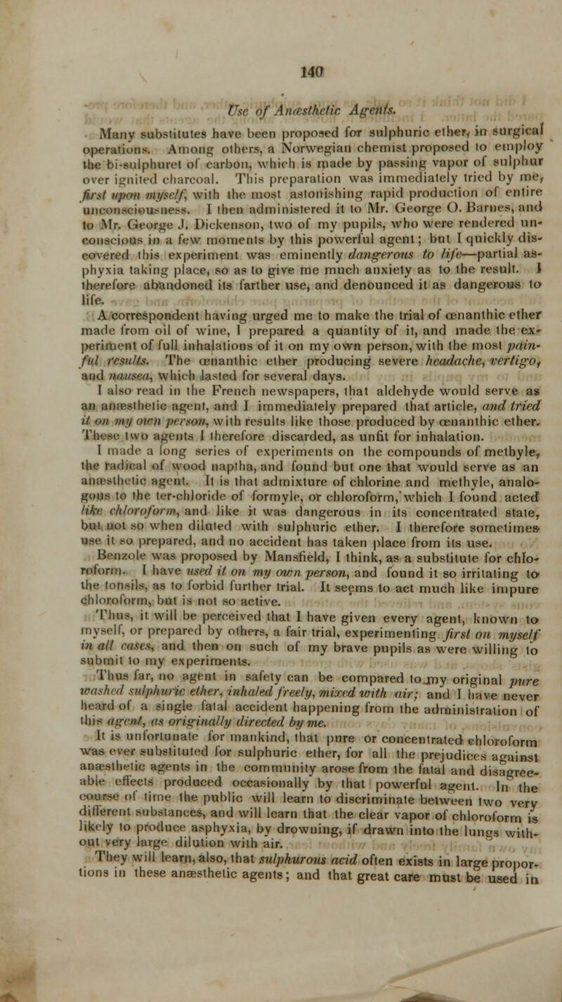 !'<r of Aiucsthctic. Agents. Many substitutes have been proposed for sulphuric ether, in surgical operations. Anion others, a Norwegian chemist proposed to employ the bi-sulphuret of carbon, which is made by passing vapor of sulphur over ignited charcoal. This preparation was immediately tried by me, / upon myself, with the most astonishing rapid production of entire unconsciousness. I then administered it to Mr. George C). Barnes, and to Mr. George J. Dickenson, two of my pupils, who were rendered un- conscious in a lew moments by this powerful agent; but I quickly dis- covered this experiment was eminently dangerous to life—partial as- phyxia taking place, so as to give me much anxiety as to the result. \ therefore abandoned its farther use, and denounced it as dangerous to life. A correspondent having urged me to make the trial of cenanthic ether made from oil of wine, 1 prepared a quantity of it, and made the ex- periment of full inhalations of it on my own person, with the most pain- ful results. The cenanthic ether producing severe headache, vertigof and nausea, which lasted for several days. I also read in the French newspapers, that aldehyde would serve as an anaesthetic agent, and I immediately prepared that article, and tried il on my own pi rson, with results like those produced by cenanthic ether. These two agents 1 therefore discarded, as unfit for inhalation. I made a long series of experiments on the compounds of methyle, the radical of wood naptha, and found but one that would serve as an anasiliciic agent. It is that admixture of chlorine and methyle, analo- gous to the ter-chloride of formyle, or chloroform, which I found acted like chloroform, and like it was dangerous in its concentrated state, but not so when diluted with sulphuric ether. I therefore sometimes- tee it so prepared, and no accident has taken place from its use. Benzoic was proposed by Mansfield, I think, as a substitute for chlo- roform. I have used H on my own person, and found it so irritating to the tonsils, as to forbid further trial. It seems to act much like impure chloroform, but is not so active. Thus, it will be perceived that I have given every agent, known to myself, or prepared by others, a fair trial, experimenting first on myself in all eases, and then on such of my brave pupils as were willing To submit to my experiments. Thus far, no agent in safety can be compared lojmy original pure washed sulphuric ether, inhaled freely, mixed with air; and I have never heard of a single fatal accident happening from the administration of this agent, as originally directed by me. It is unfortunate for mankind, that pure or concentrated chloroform was ever substituted for sulphuric ether, for all ihe prejudices against anaesthetic agents in the community arose from ihe fatal and disagree- able effect* produced occasionally* by that powerful agent. In the course of time the public will learn to discriminate between two very different substances, and will learn that the clear vapor of chloroform is likely to produce asphyxia, by drowning, if drawn into the lun»s with- out very large dilution with air. They will learn, also, that sulphurous acid often exists in large propor- tions in these anaesthetic agents; and that great care must be used in