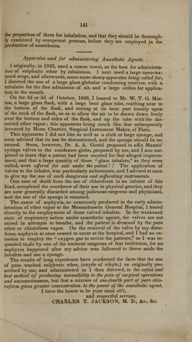 the prepartion of them for inhalation, and that they should be thorough- ly examined by competent persons, before they are employed in the production of anaesthesia. Apparatus used for administering Ancesthetic Agents. I originally, in 1842, used a coarse towel, as the best for administra- tion of sulphuric ether by inhalation. I next used a large open-tex- tured serge, and afterwards, some more showy apparatus being called for, I directed the use of a large glass globular condensing receiver, with a tubulaire for the free admission of air, and a large orifice for applica- tion to the mouth. On the 2d or 3d of October, 1846, I loaned to Mr. W. T. G. Mor- ton, a large glass flask, with a large bent glass tube, reaching near to the bottom of the flask, and resting at its bent part loosely upon of the neck of the flask, so as to allow the air to be drawn down freely over the bottom and sides of the flask, and up the tube with the dis- solved ether vapor; this apparatus being much like that subsequently invented by Mons. Charrier, Surgical Instrument Maker, of Paris. This apparatus I did not like so well as a cloth or large sponge, and soon advised that its use be discontinued, and the sponge should be re- sumed. Soon, however, Dr. A. A. Gould proposed to affix Maures' syringe valves to the condenser globe, proposed by me, and I was sur- prised to learn that a patent had been secured for that alleged improve- ment, and that a large quanity of those  glass inhalers, as they were called, were offered for sale under the patent! ! The application of valves to the inhaler, was particularly unfortunate, and I advised at once to give up the use of such dangerous and suffocating instruments. One case of death from the use of chloroform in an inhaler of this kind, completed the overthrow of their use in physical practice, and they are now generally discarded among judicious surgeons and physicians, and the use of the sponge is resumed. The cause of asphyxia, so commonly produced in the early admin- istration of ether vapor at the Massachusetts General Hospital, I traced directly to the employment of those valved inhalers. In the weakened state of respiratory action under anaesthetic agents, the valves are not raised in attempts to breathe, and the patient is drowned by the pure ether or chloroform vapor. On the removal of the valve by my direc- tions, asphyxia at once ceased to occur at the hospital, and I had no oc- casion to employ the  oxygen gas to revive the patients, as I was re- quested toxlo by one of the eminent surgeons of that institution, for no asphyxia happened after my advice was followed to throw aside the inhalers and use a sponge. The results of long experience have confirmed the facts that the use of pure washed sulphuric ether, (oxyde of ethyle,) as originally pre- scribed by me, and administered as I then directed, is the safest and best method of producing insensibility to the pain of surgical operations and unconsciousness, but that a mixture of one-fourth part of pure chlo- roform gives greater concentration to the power of the anesthetic agent. I have the honor to be your most ob't, and respectful servant, CHARLES T. JACKSON, M. D., &c, &c.