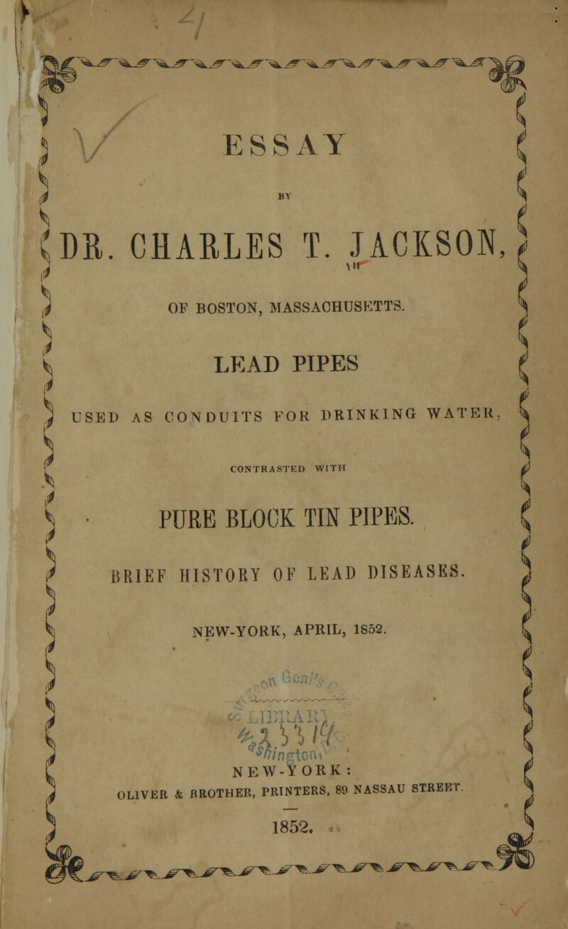 v <^JT~ '<z^r~ ■^^T ESSAY CHARLES T. JACKSON, ( OF BOSTON, MASSACHUSETTS. ) ) C LEAD PIPES J USED AS CONDUITS FOR PRINKING WATER, \ ) CONTRASTED WITH PURE BLOCK TIN PIPES. BRIEF HISTORY OF LEAD DISEASES NEW-YORK, APRIL, 1852. NEW-YORK: OLIVER & BROTHER, PRINTERS, 89 NASSAU STREET 1852. .^^.^^.^^•.