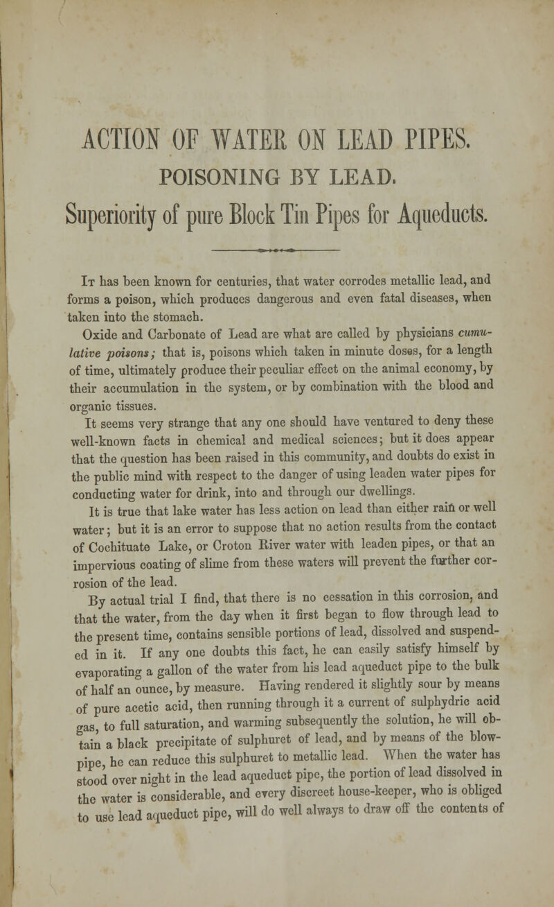 ACTION OF WATER ON LEAD PIPES. POISONING BY LEAD. Superiority of pure Block Tin Pipes for Aqueducts. It has been known for centuries, that water corrodes metallic lead, and forms a poison, which produces dangerous and even fatal diseases, when taken into the stomach. Oxide and Carbonate of Lead are what are called by physicians cumu- lative poisons; that is, poisons which taken in minute doses, for a length of time, ultimately produce their peculiar effect on the animal economy, by their accumulation in the system, or by combination with the blood and organic tissues. It seems very strange that any one should have ventured to deny these well-known facts in chemical and medical sciences; but it does appear that the question has been raised in this community, and doubts do exist in the public mind with respect to the danger of using leaden water pipes for conducting water for drink, into and through our dwellings. It is true that lake water has less action on lead than either rain or well water; but it is an error to suppose that no action results from the contact of Cochituate Lake, or Croton River water with leaden pipes, or that an impervious coating of slime from these waters will prevent the further cor- rosion of the lead. By actual trial I find, that there is no cessation in this corrosion, and that the water, from the day when it first began to flow through lead to the present time, contains sensible portions of lead, dissolved and suspend- ed in it. If any one doubts this fact, he can easily satisfy himself by evaporating a gallon of the water from his lead aqueduct pipe to the bulk of half an ounce, by measure. Having rendered it slightly sour by means of pure acetic acid, then running through it a current of sulphydric acid gas, to full saturation, and warming subsequently the solution, he will ob- tain a black precipitate of sulphuret of lead, and by means of the blow- pipe, he can reduce this sulphuret to metallic lead. When the water has stood over night in the lead aqueduct pipe, the portion of lead dissolved in the water is considerable, and every discreet house-keeper, who is obliged to use lead aqueduct pipe, will do well always to draw off the contents of