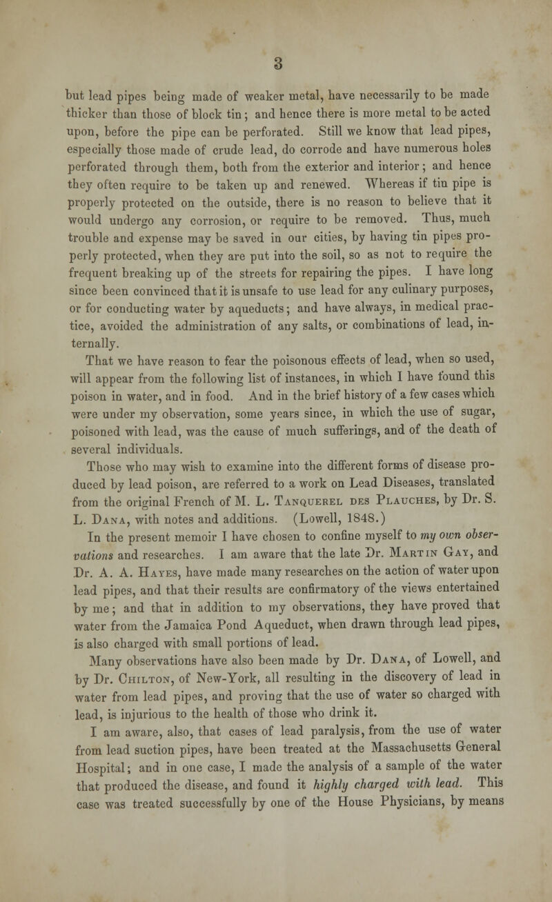 but lead pipes beh)g made of weaker metal, have necessarily to be made thicker than those of block tin; and hence there is more metal to be acted upon, before the pipe can be perforated. Still we know that lead pipes, especially those made of crude lead, do corrode and have numerous holes perforated through them, both from the exterior and interior; and hence they often require to be taken up and renewed. Whereas if tin pipe is properly protected on the outside, there is no reason to believe that it would undergo any corrosion, or require to be removed. Thus, much trouble and expense may be saved in our cities, by having tin pipes pro- perly protected, when they are put into the soil, so as not to require the frequent breaking up of the streets for repairing the pipes. I have long since been convinced that it is unsafe to use lead for any culinary purposes, or for conducting water by aqueducts; and have always, in medical prac- tice, avoided the administration of any salts, or combinations of lead, in- ternally. That we have reason to fear the poisonous effects of lead, when so used, will appear from the following list of instances, in which I have found this poison in water, and in food. And in the brief history of a few cases which were under my observation, some years since, in which the use of sugar, poisoned with lead, was the cause of much sufferings, and of the death of several individuals. Those who may wish to examine into the different forms of disease pro- duced by lead poison, are referred to a work on Lead Diseases, translated from the original French of M. L. Tanquerel des Plauches, by Dr. S. L. Dana, with notes and additions. (Lowell, 1848.) In the present memoir I have chosen to confine myself to my own obser- vations and researches. I am aware that the late Dr. Martin Gay, and Dr. A. A. Hayes, have made many researches on the action of water upon lead pipes, and that their results are confirmatory of the views entertained by me; and that in addition to my observations, they have proved that water from the Jamaica Pond Aqueduct, when drawn through lead pipes, is also charged with small portions of lead. Many observations have also been made by Dr. Dana, of Lowell, and by Dr. Chilton, of New-York, all resulting in the discovery of lead in water from lead pipes, and proving that the use of water so charged with lead, is injurious to the health of those who drink it. I am aware, also, that cases of lead paralysis, from the use of water from lead suction pipes, have been treated at the Massachusetts General Hospital; and in one case, I made the analysis of a sample of the water that produced the disease, and found it highly charged with lead. This case was treated successfully by one of the House Physicians, by means
