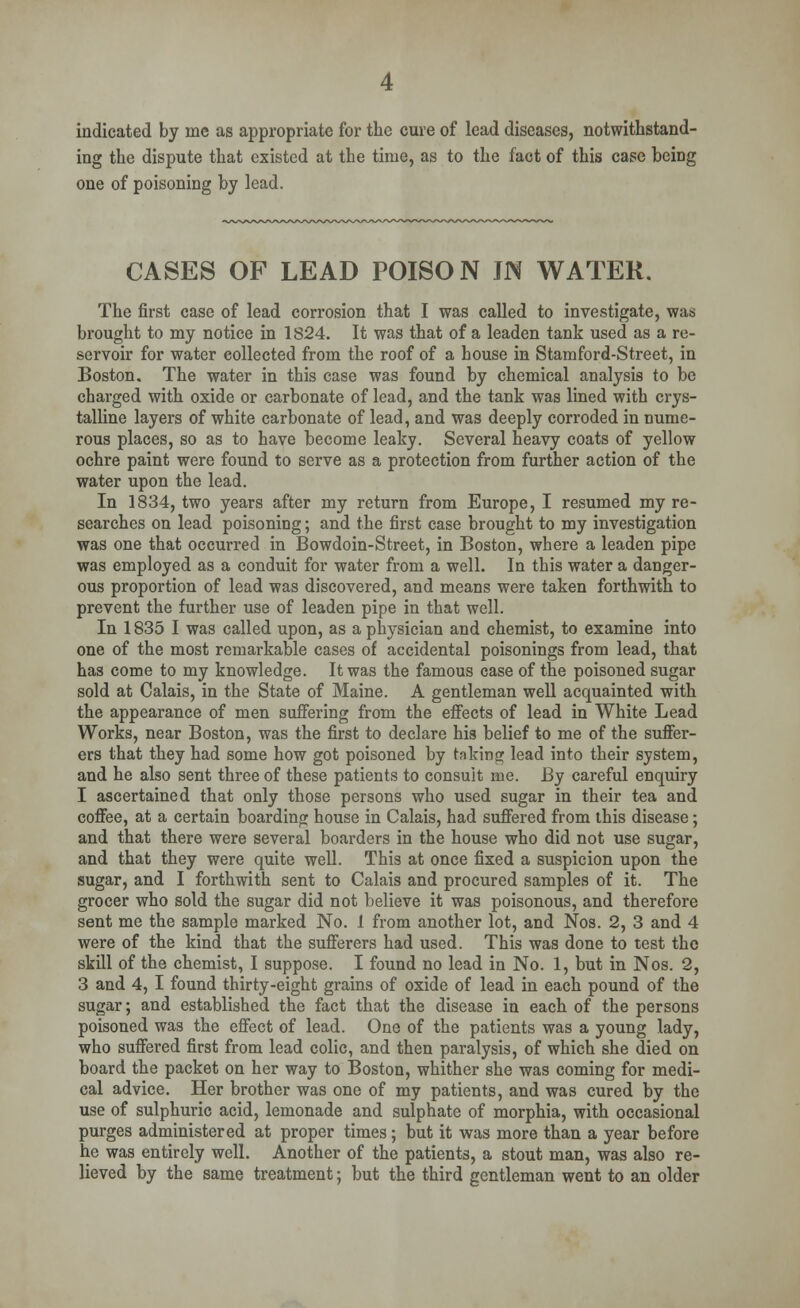 indicated by me as appropriate for the cure of lead diseases, notwithstand- ing the dispute that existed at the time, as to the fact of this case beiDg one of poisoning by lead. CASES OF LEAD POISON JN WATER. The first case of lead corrosion that I was called to investigate, was brought to my notice in 1824. It was that of a leaden tank used as a re- servoir for water collected from the roof of a house in Stamford-Street, in Boston. The water in this case was found by chemical analysis to be charged with oxide or carbonate of lead, and the tank was lined with crys- talline layers of white carbonate of lead, and was deeply corroded in nume- rous places, so as to have become leaky. Several heavy coats of yellow ochre paint were found to serve as a protection from further action of the water upon the lead. In 1834, two years after my return from Europe, I resumed my re- searches on lead poisoning; and the first case brought to my investigation was one that occurred in Bowdoin-Street, in Boston, where a leaden pipe was employed as a conduit for water from a well. In this water a danger- ous proportion of lead was discovered, and means were taken forthwith to prevent the further use of leaden pipe in that well. In 1835 I was called upon, as a physician and chemist, to examine into one of the most remarkable cases of accidental poisonings from lead, that has come to my knowledge. It was the famous case of the poisoned sugar sold at Calais, in the State of Maine. A gentleman well acquainted with the appearance of men suffering from the effects of lead in White Lead Works, near Boston, was the first to declare his belief to me of the suffer- ers that they had some how got poisoned by taking lead into their system, and he also sent three of these patients to consult me. By careful enquiry I ascertained that only those persons who used sugar in their tea and coffee, at a certain boarding house in Calais, had suffered from this disease; and that there were several boarders in the house who did not use sugar, and that they were quite well. This at once fixed a suspicion upon the sugar, and I forthwith sent to Calais and procured samples of it. The grocer who sold the sugar did not believe it was poisonous, and therefore sent me the sample marked No. 1 from another lot, and Nos. 2, 3 and 4 were of the kind that the sufferers had used. This was done to test the skill of the chemist, I suppose. I found no lead in No. 1, but in Nos. 2, 3 and 4, I found thirty-eight grains of oxide of lead in each pound of the sugar; and established the fact that the disease in each of the persons poisoned was the effect of lead. One of the patients was a young lady, who suffered first from lead colic, and then paralysis, of which she died on board the packet on her way to Boston, whither she was coming for medi- cal advice. Her brother was one of my patients, and was cured by the use of sulphuric acid, lemonade and sulphate of morphia, with occasional purges administered at proper times; but it was more than a year before he was entirely well. Another of the patients, a stout man, was also re- lieved by the same treatment; but the third gentleman went to an older