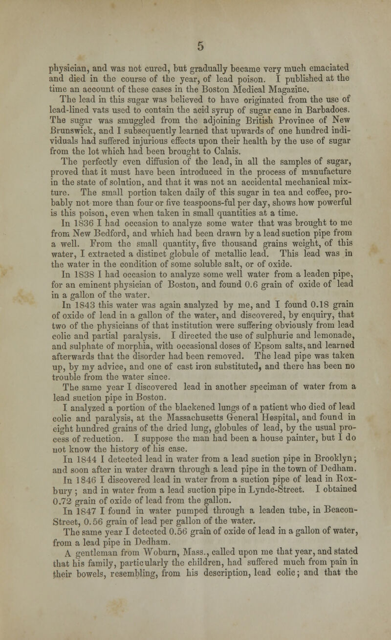 physician, and was not cured, but gradually became very much emaciated and died in the course of the year, of lead poison. I published at the time an account of these cases in the Boston Medical Magazine. The lead in this sugar was believed to have originated from the use of lead-lined vats used to contain the acid syrup of sugar cane in Barbadoes, The sugar was smuggled from the adjoining British Province of New Brunswick, and I subsequently learned that upwards of one hundred indi- viduals had suffered injurious effects upon their health by the use of sugar from the lot which had been brought to Calais. The perfectly even diffusion of the lead, in all the samples of sugar, proved that it must have been introduced in the process of manufacture in the state of solution, and that it was not an accidental mechanical mix- ture. The small portion taken daily of this sugar in tea and coffee, pro- bably not more than four or five teaspoons-ful per day, shows how powerful is this poison, even when taken in small quantities at a time. In 1836 I had occasion to analyze some water that was brought to me from New Bedford, and which had been drawn by a lead suction pipe from a well. From the small quantity, five thousand grains weight, of this water, I extracted a distinct globule of metallic lead. This lead was in the water in the condition of some soluble salt, or of oxide. In 1838 I had occasion to analyze some well water from a leaden pipe, for an eminent physician of Boston, and found 0.6 grain of oxide of lead in a gallon of the water. In 1843 this water was again analyzed by me, and I found 0.18 grain of oxide of lead in a gallon of the water, and discovered, by enquiry, that two of the physicians of that institution were suffering obviously from lead colic and partial paralysis. I directed the use of sulphuric and lemonade, and sulphate of morphia, with occasional doses of Epsom salts, and learned afterwards that the disorder had been removed. The lead pipe was taken up, by my advice, and one of cast iron substituted, and there has been no trouble from the water since. The same year I discovered lead in another speciman of water from a lead suction pipe in Boston. I analyzed a portion of the blackened lungs of a patient who died of lead colic and paralysis, at the Massachusetts General Hospital, and found in eight hundred grains of the dried lung, globules of lead, by the usual pro- cess of reduction. I suppose the man had been a house painter, but I do not know the history of his case. In 1844 I detected lead in water from a lead suction pipe in Brooklyn; and soon after in water drawn through a lead pipe in the town of Dedham. In 1846 I discovered lead in water from a suction pipe of lead in Rox- bury ; and in water from a lead suction pipe in Lynde-Street. I obtained 0.72 grain of oxide of lead from the gallon. In 1847 I found in water pumped through a leaden tube, in Beacon- Street, 0.56 grain of lead per gallon of the water. The same year I detected 0.56 grain of oxide of lead in a gallon of water, from a lead pipe in Dedham. A gentleman from Woburn, Mass., called upon me that year, and stated that his family, particularly the children, had suffered much from pain in their bowels, resembling, from his description, lead colic; and that the