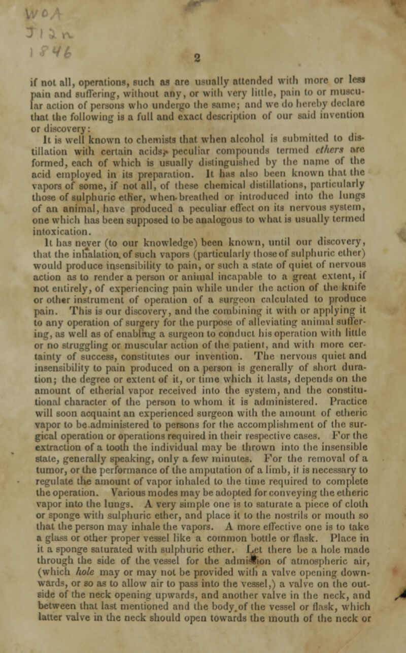 if Mi all, operations, fuch as are usually attended frith more or leas pam ami Buffering, without any. M wiih VOT] little, pain U) Of mi ction of peraom who untie mej ami we do hereby decl tliat the following is a full ami I ripUOO of our Hid invention or discovery: It is well known to chemists that when alcohol is lubmilted 10 tillatioo with certain acids,* peculiar compoundfl termed etht formed, each of which is usually distinguished by the name ol the acid employed in its preparation. It has also been known that the vapors of some, if not all, of these chemical distillations, particularly those of sulphuric ether, when*breathed or introduced into the lun of an animal, have produced a peculiar effect on u* nerrous system, one which has hcen supposed to be analogous to what is usuallv termed intoxication. It has never (to our knowledge') been known, until our discovery, that the inhalation, of such vapors j particularly those of sulphuric eth< would produce insensibility to pain, of such a Btate of quiet of nervo action as to render a person or animal incapable to b dent, if not entirely, of experiencing pain while under the action of the knife or other instrument of operation ol on calculated to produce pain. This is our di Mid the combining it wiih or applying it la any operation i for the purpose of alleviating animal SUM enabirng a Burgeon to conduct his operation wiih little : i_r-1 mil: or muscular action of the patient, and with more cer- tainty of success, constitutes our invention. The nervous quiet and insensibility to pain produced on a nerally of short dura tion; ill- or extent of it, or time which n lasts, depends on the amount of ctherial vapor received into the system, and the constitu- tional character of the person to whom it is administered. Prad will soon acquaint an experienced surgeon with the ainoiini of 8th< yapor to he administered to persons for the accomplishment of the sur- gical operation or operations required in their respective cases. For the extraction of a tooth the individual may be thrown into the insensible stale, generally speaking, only a few minute* For the removal of a tumor, or the performance of the amputation of a limb, it is necessary to ulate the amount of vapor inhaled to the time required to complete the operation. Various modes may be adopted for conveying the. ethi vapor into the longs. A very simple one a to saturate a piece of cloth or sponge with sulphuric ether, and place it to the nostrils or mouth so that the person may inhale the vapors. A more effective one u to lake a glass or other proper vessel like a common bottle or flask. Race in it a sponge saturated with sulphuric ether. Let there be a hole made through the side of the vessel for the admission of atmospheric air, (which hole may or may not be provided with a valve opening down- wards, or so as to allow air to pass into the vessel,) a valve on the out- side of the neck opening upward-, arid another valve in the neck, and between that last mentioned and the body.of the vessel or flask, which latter valve in the neck should open towards the mouth of the neck or