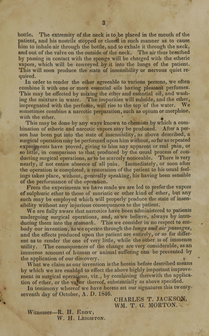 patient, and his nostrils stopped or closed in such manner as to cause him to inhale air through the bottle, and to exhale it through the neck, and out of the valve on the outside of the neck. The air thus breathed by passing in contact with the sponge will be charged with the etheric vapors, which will be conveyed by it into the lungs of the patient. This will soon produce the state of insensibility or nervous quiet re- quired. In order to render the ether agreeable to various persons, we often combine it with one or more essential oils having pleasant perfumes. This may be effected by mixing the ether and essential oil, and wash- ing the mixture in water. The impurities will subside, and the ether, impregnated with the perfume, will rise to the top of the water. We sometimes combine a narcotic preparation, such as opium or morphine, with the ether. * m This may be done by any ways known to chemists by which a com- bination of etheric and narcotic vapors may be produeed. After a per- son has been put into the state of insensibility, as above described, a surgical operation may be performed upon him without, so far as repeated experyiients have proved, giving to him any apparent or real pain, or so little, in comparison to that produced by the usual process of con- ducting surgical operations, as to be scarcely noticeable. There is very nearly, if not entire absence of all pain. Immediately, or soon after the operation is completed, a restoration of the patient to his usual feel- ings takes place, without, generally speaking, his having been sensible of the performance of the operation. From the experiments we have made we are led to prefer the vapors of sulphuric ether to those of muriatic or other kind of ether, but any such may be employed which will properly produce the state of insen- sibility without any injurious consequences to the patient. We are fully aware that narcotics have been administered to patients undergoing surgical operations, and, as we believe, always by intro- ducing them into the stomach. This we consider in no respect to em- body our invention, as we operate through the lungs and air passages, and the effects produced upon the patient are entirely, or so far differ- ent as to render the one of very little, while the other is of immense utility. The consequences of the change are very considerable, as an immense amount of human or animal suffering can be prevented by the application of our discovery. What we claim as our invention is the herein before described means by which we are enabled to effect the above highly important improve- ment in surgical operations, viz., by combining therewith the applica- tion of ether, or the va$or thereof, substantially as above specified. In testimony whereof we have hereto set our signatures this twenty- seventh day of October, A. D. 1846. CHARLES T. JACKSON, WM. T. G. MORTON. Witnesses—R. H. Eddy, W. H. Leighton.