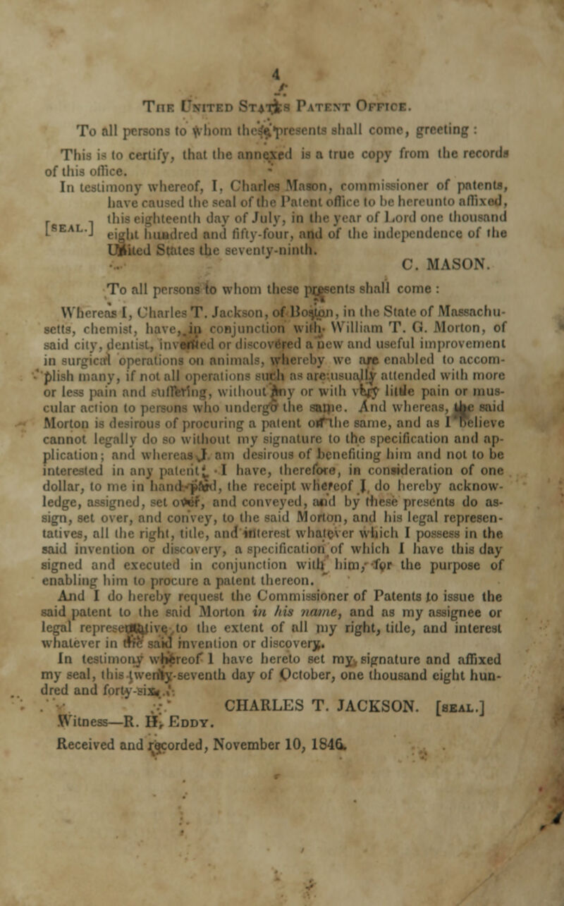 Tni To all persons to whom tl. eeting : Tin r11f\-, (hat (he ami' true copy from the record- of this of] In testimony whereof, I. « i patents, have caused the seal of tfai Bice lo be hereunto affixed, i eenth day of July, in the year of Lord one thousand i*EAI--J ejg|ii huadred and fifty-four, ami of the independence of the ity-ninth. C. MASON. To all persons to whom tl hall come : Whereas I, Chail >on, f Hosjim, in the State of Massachu- setts, chemist. ha\ junction with- William T. (i. Morton, of said city, il red ;i new and useful improvement in surgical operations on animals, whereby we am enabled to accom- ' pli.sh many, if not all operations suth as are u>ually attended with more or less pain and sufi ) or wiih \Kr\- liitJe pain or mus- cular action to : who undergo the same And whereas, uV Mortoi of procuring a patent orfthe same, and as I helieve cannot legally do so without my signature to the specification and ap- plication; and wh. | i desirous of benefiting bira and not to be ui any patent! 1 have, th ia consideration of one dollar, to me in hand-ypfal, the receipt whereof J do hereby acknow- ledge, P, and conveyed, and by rhi nts do as- sign, set over, and i I Mori and his legal represen- tatives, all the right, title, and interest whatever which I in the said invention i ecificatiotfjof which 1 have this day signed an I in conjunction with him, lor the purpose of enabling him to procure a patent thereon. And I do hereby request the Commissioner of Patents to issue the said patent to the said .Morton in Ins /icu/ie, and as my assignee or to the extent of all my right, title, and interest whatever in H ion or discovery. in testiu ereof 1 have hereto set my, signature and affixed .seventh day of October, one thousand eight hun- dred and forf. CHARLES T. JACKSON, [seal.] Witness—R. H, Eddy. Received and recorded, November 10, 184G.