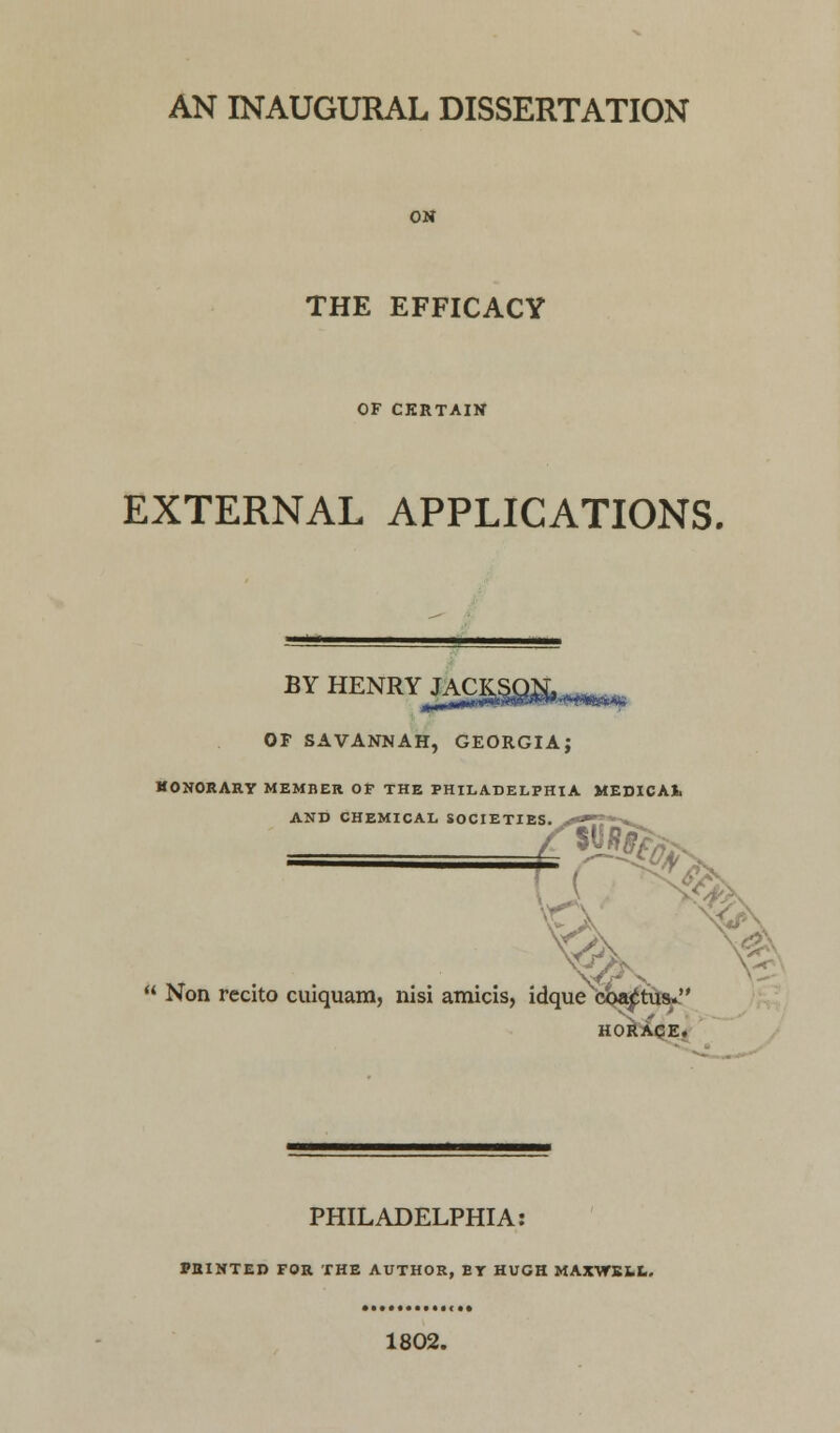 ON THE EFFICACY OF CERTAIN EXTERNAL APPLICATIONS. BYHENRYiA£S§8&-«« OF SAVANNAH, GEORGIA; HONORARY MEMBER OF THE PHILADELPHIA MEDICAt AND CHEMICAL SOCIETIES. - ^ » Non rccito cuiquam, nisi amicis, idque oba^tus. HORACE. PHILADELPHIA: PRINTED FOR THE AUTHOR, ET HUGH MAXWELL. 1802.