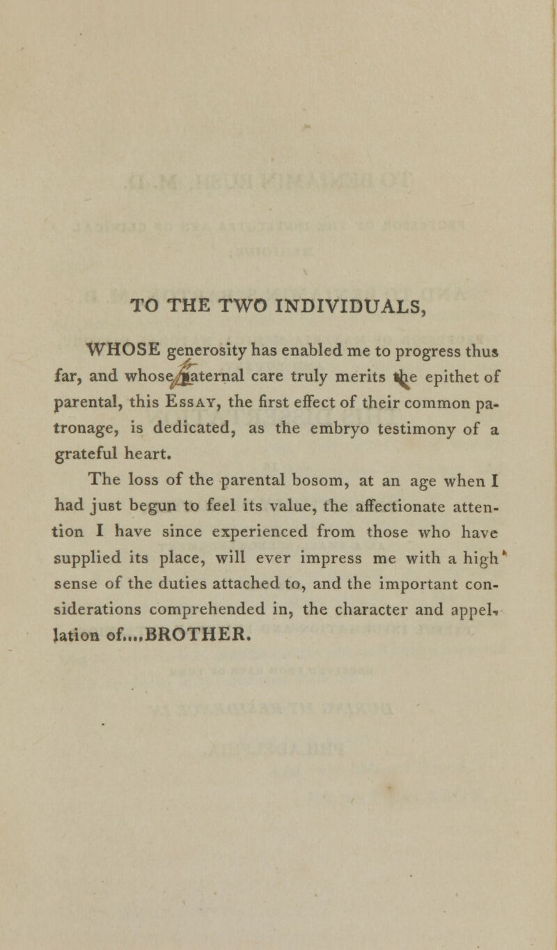 TO THE TWO INDIVIDUALS, WHOSE generosity has enabled me to progress thus far, and whose^fiaternal care truly merits the epithet of parental, this Essay, the first effect of their common pa- tronage, is dedicated, as the embryo testimony of a grateful heart. The loss of the parental bosom, at an age when I had just begun to feel its value, the affectionate atten- tion I have since experienced from those who have supplied its place, will ever impress me with a high* sense of the duties attached to, and the important con- siderations comprehended in, the character and appeli lation of...,BROTHER.