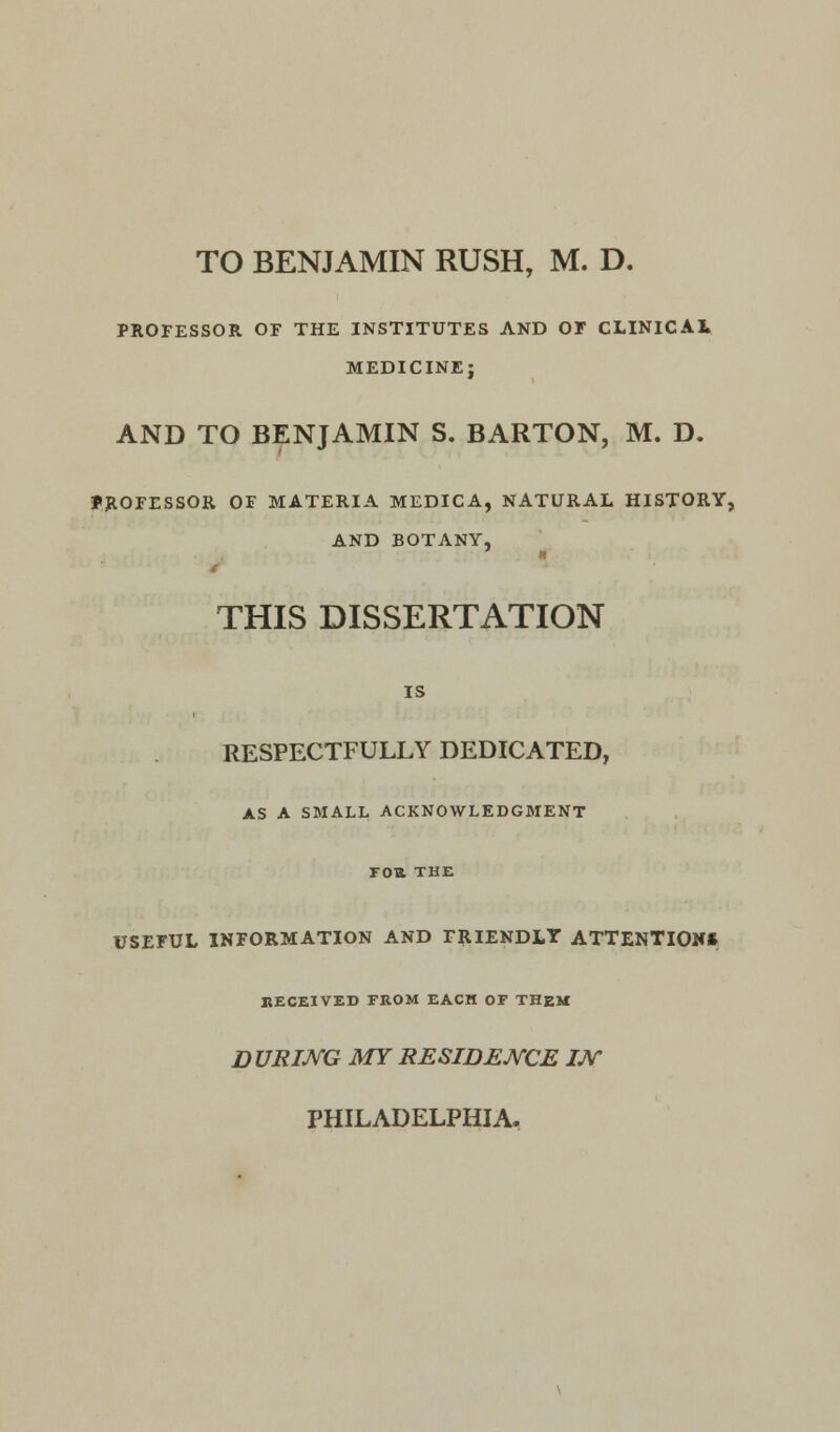 TO BENJAMIN RUSH, M. D. PROFESSOR OF THE INSTITUTES AND OF CLINICAL MEDICINEj AND TO BENJAMIN S. BARTON, M. D. PROFESSOR OF MATERIA MEDICA, NATURAL HISTORY, AND BOTANY, THIS DISSERTATION IS RESPECTFULLY DEDICATED, AS A SMALL ACKNOWLEDGMENT FOB. THE USEFUL INFORMATION AND FRIENDLY ATTENTION* RECEIVED FROM EACH OF THEM DURING MY RESIDENCE IJ\C PHILADELPHIA.