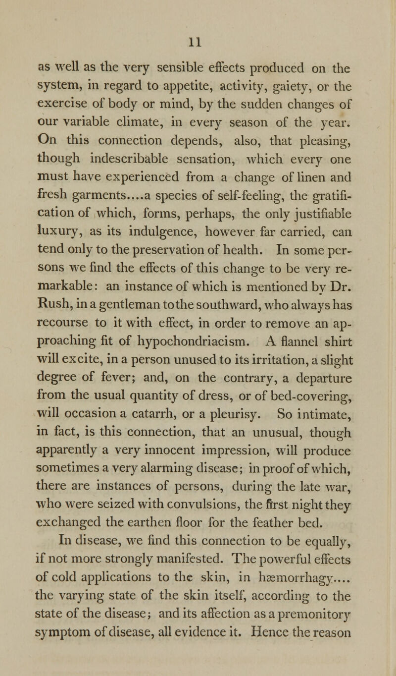 as well as the very sensible effects produced on the system, in regard to appetite, activity, gaiety, or the exercise of body or mind, by the sudden changes of our variable climate, in every season of the year. On this connection depends, also, that pleasing, though indescribable sensation, which every one must have experienced from a change of linen and fresh garments....a species of self-feeling, the gratifi- cation of which, forms, perhaps, the only justifiable luxury, as its indulgence, however far carried, can tend only to the preservation of health. In some per- sons we find the effects of this change to be very re- markable: an instance of which is mentioned by Dr. Rush, in a gentleman to the southward, who always has recourse to it with effect, in order to remove an ap- proaching fit of hypochondriacism. A flannel shirt will excite, in a person unused to its irritation, a slight degree of fever; and, on the contrary, a departure from the usual quantity of dress, or of bed-covering, will occasion a catarrh, or a pleurisy. So intimate, in fact, is this connection, that an unusual, though apparently a very innocent impression, will produce sometimes a very alarming disease; in proof of which, there are instances of persons, during the late war, who were seized with convulsions, the first night they exchanged the earthen floor for the feather bed. In disease, we find this connection to be equally, if not more strongly manifested. The powerful effects of cold applications to the skin, in haemorrhagy.... the varying state of the skin itself, according to the state of the disease; and its affection as a premonitory symptom of disease, all evidence it. Hence the reason