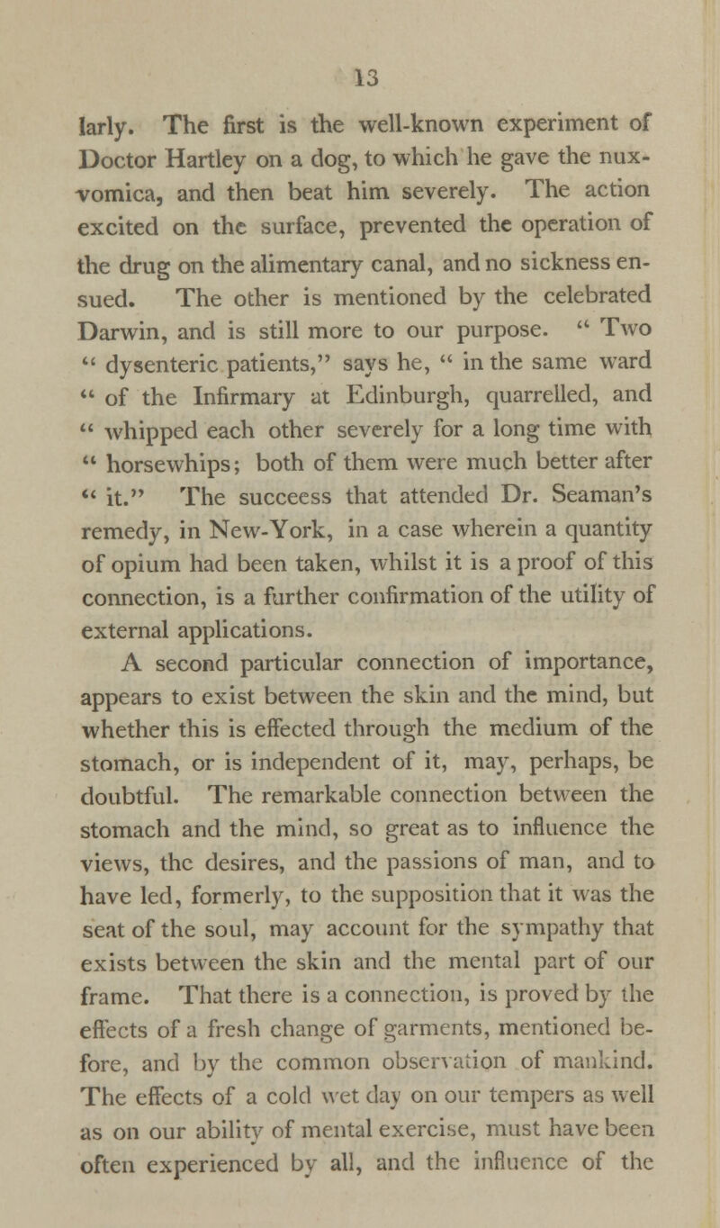 larly. The first is the well-known experiment of Doctor Hartley on a dog, to which he gave the nux- vomica, and then beat him severely. The action excited on the surface, prevented the operation of the drug on the alimentary canal, and no sickness en- sued. The other is mentioned by the celebrated Darwin, and is still more to our purpose.  Two  dysenteric patients, says he,  in the same ward  of the Infirmary at Edinburgh, quarrelled, and  whipped each other severely for a long time with  horsewhips; both of them were much better after  it. The succeess that attended Dr. Seaman's remedy, in New-York, in a case wherein a quantity of opium had been taken, whilst it is a proof of this connection, is a further confirmation of the utility of external applications. A second particular connection of importance, appears to exist between the skin and the mind, but whether this is effected through the medium of the stomach, or is independent of it, may, perhaps, be doubtful. The remarkable connection between the stomach and the mind, so great as to influence the views, the desires, and the passions of man, and to have led, formerly, to the supposition that it was the seat of the soul, may account for the sympathy that exists between the skin and the mental part of our frame. That there is a connection, is proved by the effects of a fresh change of garments, mentioned be- fore, and by the common observation of mankind. The effects of a cold wet day on our tempers as well as on our ability of mental exercise, must have been often experienced by all, and the influence of the