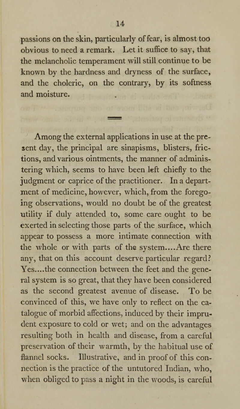 passions on the skin, particularly of fear, is almost too obvious to need a remark. Let it suffice to say, that the melancholic temperament will still continue to be known by the hardness and dryness of the surface, and the choleric, on the contrary, by its softness and moisture. Among the external applications in use at the pre- sent day, the principal are sinapisms, blisters, fric- tions, and various ointments, the manner of adminis- tering which, seems to have been left chiefly to the judgment or caprice of the practitioner. In a depart- ment of medicine, however, which, from the forego- ing observations, would no doubt be of the greatest utility if duly attended to, some care ought to be exerted in selecting those parts of the surface, which appear to possess a more intimate connection with the whole or with parts of the system....Are there any, that on this account deserve particular regard? Yes....the connection between the feet and the gene- ral system is so great, that they have been considered as the second greatest avenue of disease. To be convinced of this, we have only to reflect on the ca- talogue of morbid affections, induced by their impru- dent exposure to cold or wet; and on the advantages resulting both in health and disease, from a careful preservation of their warmth, by the habitual use of flannel socks. Illustrative, and in proof of this con- nection is the practice of the untutored Indian, who, when obliged to pass a night in the woods, is careful