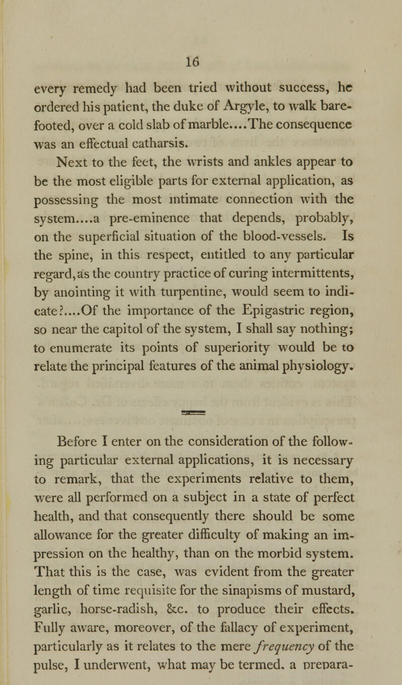 every remedy had been tried without success, he ordered his patient, the duke of Argyle, to walk bare- footed, over a cold slab of marble.... The consequence was an effectual catharsis. Next to the feet, the wrists and ankles appear to be the most eligible parts for external application, as possessing the most intimate connection with the system....a pre-eminence that depends, probably, on the superficial situation of the blood-vessels. Is the spine, in this respect, entitled to any particular regard, as the country practice of curing intermittents, by anointing it with turpentine, would seem to indi- cate?....Of the importance of the Epigastric region, so near the capitol of the system, I shall say nothing; to enumerate its points of superiority would be to relate the principal features of the animal physiology. Before I enter on the consideration of the follow- ing particular external applications, it is necessary to remark, that the experiments relative to them, were all performed on a subject in a state of perfect health, and that consequently there should be some allowance for the greater difficulty of making an im- pression on the healthy, than on the morbid system. That this is the case, was evident from the greater length of time requisite for the sinapisms of mustard, garlic, horse-radish, &c. to produce their effects. Fully aware, moreover, of the fallacy of experiment, particularly as it relates to the mere frequency of the pulse, I underwent, what may be termed, a nreoara-