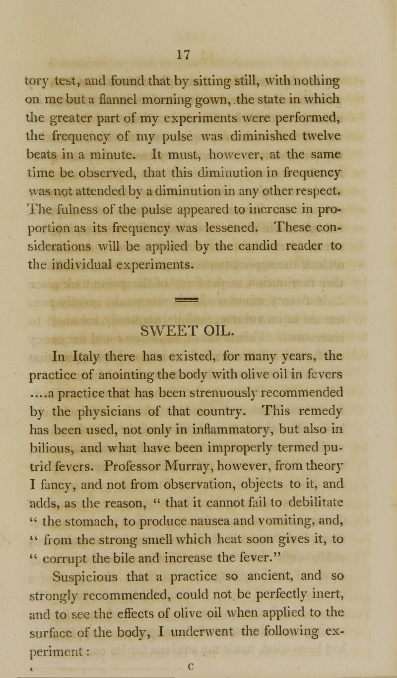 tory test, and found that by sitting still, with nothing on me but a flannel morning gown, the state in which the greater part of my experiments were performed, the frequency of my pulse was diminished twelve beats in a minute. It must, however, at the same time be observed, that this diminution in frequency was not attended by a diminution in any other respect. The fulness of the pulse appeared to increase in pro- portion as its frequency was lessened. These con- siderations will be applied by the candid reader to the individual experiments. SWEET OIL. In Italy there has existed, for many years, the practice of anointing the body with olive oil in fevers ....a practice that has been strenuously recommended by the physicians of that country. This remedy has been used, not only in inflammatory, but also in bilious, and what have been improperly termed pu- trid fevers. Professor Murray, however, from theory I fancy, and not from observation, objects to it, and adds, as the reason,  that it cannot fail to debilitate  the stomach, to produce nausea and vomiting, and,  from the strong smell which heat soon gives it, to  corrupt the bile and increase the fever. Suspicious that a practice so ancient, and so strongly recommended, could not be perfectly inert, and to see the effects of olive oil when applied to the surface of the body, I underwent the following ex- periment :