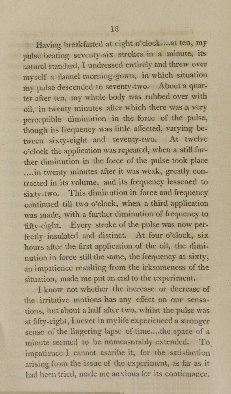 Having breakfasted at eight o'clock....at ten, my pulse beating seventy-six strokes in a minute, its natural standard, I undressed entirely and threw over myself a flannel morning-gown, in which situation my pulse descended to seventy-two. About a quar- ter after ten, my whole body was rubbed over with oil, in twenty minutes after which there was a very perceptible diminution in the force of the pulse, though its frequency was little affected, varying be- tween sixty-eight and seventy-two. At twelve o'clock the application was repeated, when a still fur- ther diminution in the force of the pulse took place ....in twenty minutes after it was weak, greatly con- tracted in its volume, and its frequency lessened to sixty-two. This diminution in force and frequency continued till two o'clock, when a third application was made, with a further diminution of frequency to fifty-eight. Every stroke of the pulse was now per- fectly insulated and distinct. At four o'clock, six hours after the first application of the oil, the dimi- nution in force still the same, the frequency at sixty, an impatience resulting from the irksomeness of the situation, made me put an end to the experiment. I know not whether the increase or decrease of the irritative motions has any effect on our sensa- tions, but about a half after two, whilst the pulse was at fifty-eight, I never in my life experienced a stronger sense of the lingering lapse of time....the space of a minute seemed to be immeasurably extended. To% impatience I cannot ascribe it, for the satisfaction arising from the issue of the experiment, as far as it had been tried, made me anxious for its continuance.