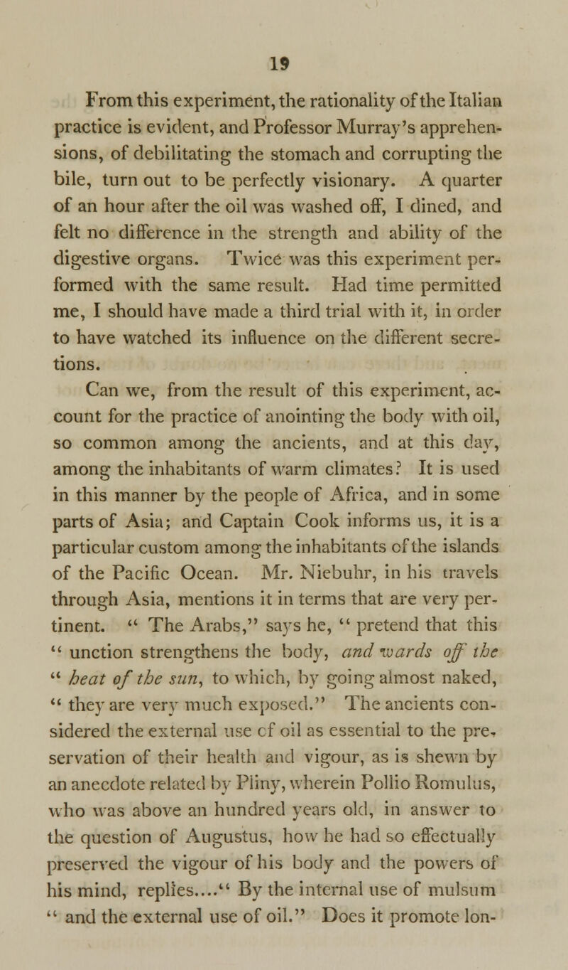 From this experiment, the rationality of the Italian practice is evident, and Professor Murray's apprehen- sions, of debilitating the stomach and corrupting the bile, turn out to be perfectly visionary. A quarter of an hour after the oil was washed off, I dined, and felt no difference in the strength and ability of the digestive organs. Twice was this experiment per- formed with the same result. Had time permitted me, I should have made a third trial with it, in order to have watched its influence on the different secre- tions. Can we, from the result of this experiment, ac- count for the practice of anointing the body with oil, so common among the ancients, and at this day, among the inhabitants of warm climates? It is used in this manner by the people of Africa, and in some parts of Asia; and Captain Cook informs us, it is a particular custom among the inhabitants of the islands of the Pacific Ocean. Mr. Niebuhr, in his travels through Asia, mentions it in terms that are very per- tinent.  The Arabs, says he,  pretend that this  unction strengthens the body, and wards off the *- heat of the sun, to which, by going almost naked,  they are very much exposed. The ancients con- sidered the external use of oil as essential to the pre- servation of their health and vigour, as is shewn by an anecdote related by Piiny, wherein Pollio Romulus, who was above an hundred years old, in answer to the question of Augustus, how he had so effectually preserved the vigour of his body and the powers of his mind, replies.... By the internal use of mulsum  and the external use of oil. Does it promote Ion-