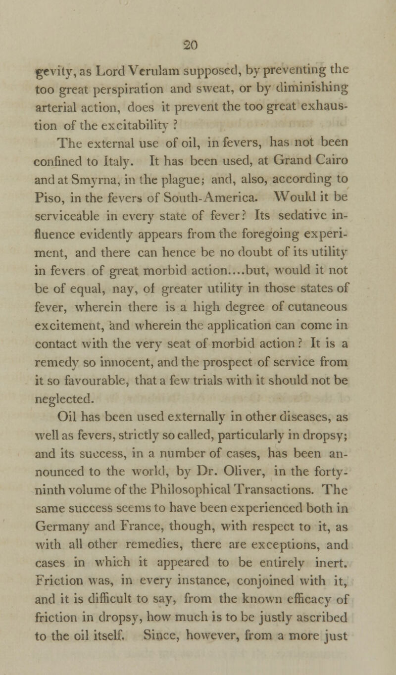 gevity, as Lord Verulam supposed, by preventing the too great perspiration and sweat, or by diminishing arterial action, does it prevent the too great exhaus- tion of the excitability ? The external use of oil, in fevers, has not been confined to Italy. It has been used, at Grand Cairo and at Smyrna, in the plague; and, also, according to Piso, in the fevers of South-America. Would it be serviceable in every state of fever? Its sedative in- fluence evidently appears from the foregoing experi- ment, and there can hence be no doubt of its utility in fevers of great morbid action....but, would it not be of equal, nay, of greater utility in those states of fever, wherein there is a high degree of cutaneous excitement, and wherein the application can come in contact with the very seat of morbid action ? It is a remedy so innocent, and the prospect of service from it so favourable, that a few trials with it should not be neglected. Oil has been used externally in other diseases, as well as fevers, strictly so called, particularly in dropsy; and its success, in a number of cases, has been an- nounced to the world, by Dr. Oliver, in the forty- ninth volume of the Philosophical Transactions. The same success seems to have been experienced both in Germany and France, though, with respect to it, as with all other remedies, there are exceptions, and cases in which it appeared to be entirely inert. Friction was, in every instance, conjoined with it, and it is difficult to say, from the known efficacy of friction in dropsy, how much is to be justly ascribed to the oil itself. Since, however, from a more just