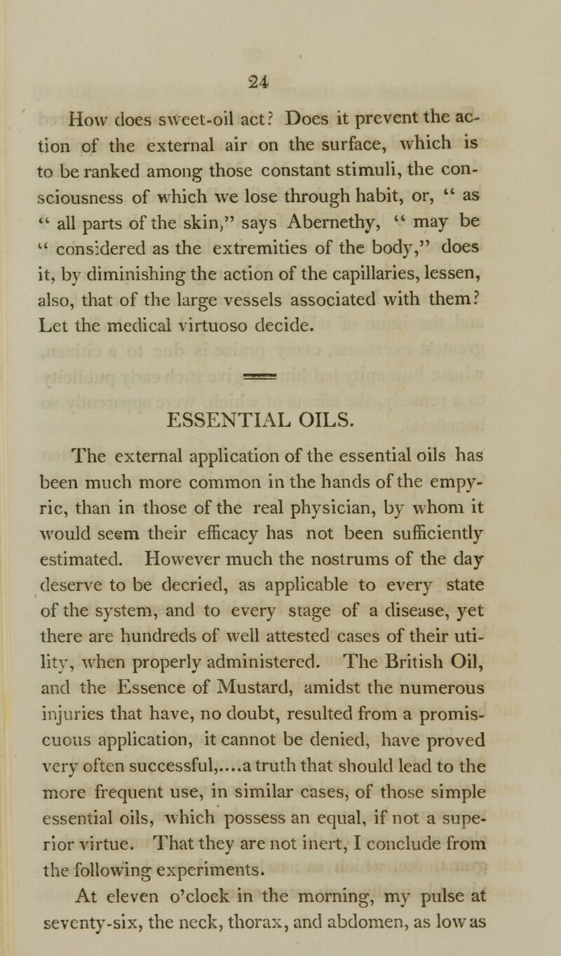 How does sweet-oil act? Does it prevent the ac- tion of the external air on the surface, which is to be ranked among those constant stimuli, the con- sciousness of which we lose through habit, or,  as  all parts of the skin, says Abernethy,  may be  considered as the extremities of the body, does it, by diminishing the action of the capillaries, lessen, also, that of the large vessels associated with them? Let the medical virtuoso decide. ESSENTIAL OILS. The external application of the essential oils has been much more common in the hands of the empy- ric, than in those of the real physician, by whom it would seem their efficacy has not been sufficiently estimated. However much the nostrums of the day deserve to be decried, as applicable to every state of the system, and to every stage of a disease, yet there are hundreds of well attested cases of their uti- lity, when properly administered. The British Oil, and the Essence of Mustard, amidst the numerous injuries that have, no doubt, resulted from a promis- cuous application, it cannot be denied, have proved very often successful,....a truth that should lead to the more frequent use, in similar cases, of those simple essential oils, which possess an equal, if not a supe- rior virtue. That they are not inert, I conclude from the following experiments. At eleven o'clock in the morning, my pulse at seventy-six, the neck, thorax, and abdomen, as low as