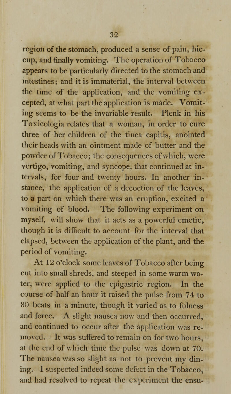 region of the stomach, produced a sense of pain, hic- cup, and finally vomiting. The operation of Tobacco appears to be particularly directed to the stomach and intestines; and it is immaterial, the interval between the time of the application, and the vomiting ex- cepted, at what part the application is made. Vomit- ing seems to be the invariable result. Plenk in his Toxicologia relates that a woman, in order to cure three of her children of the tinea capitis, anointed their heads with an ointment made of butter and the powder of Tobacco; the consequences of which, were vertigo, vomiting, and syncope, that continued at in- tervals, for four and twenty hours. In another in- stance, the application of a decoction of the leaves, to a part on which there was an eruption, excited a vomiting of blood. The following experiment on myself, will show that it acts as a powerful emetic, though it is difficult to account for the interval that elapsed, between the application of the plant, and the period of vomiting. At 12 o'clock some leaves of Tobacco after being cut into small shreds, and steeped in some warm wa- ter, were applied to the epigastric region. In the course of half an hour it raised the pulse from 74 to 80 beats in a minute, though it varied as to fulness and force. A slight nausea now and then occurred, and continued to occur after the application was re- moved. It was suffered to remain on for two hours, at the end of which time the pulse was down at 70. The nausea was so slight as not to prevent my din- ing. I suspected indeed some defect in the Tobacco, and had resolved to repeat the experiment the ensu-