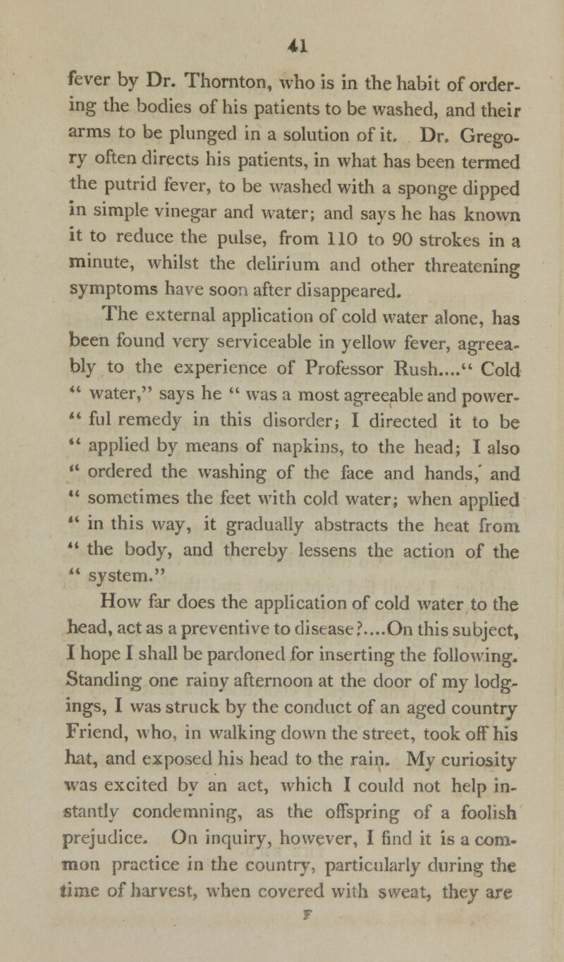 fever by Dr. Thornton, who is in the habit of order- ing the bodies of his patients to be washed, and their arms to be plunged in a solution of it. Dr. Grego- ry often directs his patients, in what has been termed the putrid fever, to be washed with a sponge dipped in simple vinegar and water; and says he has known it to reduce the pulse, from 110 to 90 strokes in a minute, whilst the delirium and other threatening symptoms have soon after disappeared. The external application of cold water alone, has been found very serviceable in yellow fever, agreea- bly to the experience of Professor Rush.... Cold ** water, says he  was a most agreeable and power- ** ful remedy in this disorder; I directed it to be  applied by means of napkins, to the head; I also  ordered the washing of the face and hands,' and  sometimes the feet with cold water; when applied  in this way, it gradually abstracts the heat from M the body, and thereby lessens the action of the ** system. How far does the application of cold water to the head, act as a preventive to disease ?....On this subject, I hope I shall be pardoned for inserting the following. Standing one rainy afternoon at the door of my lodg- ings, I was struck by the conduct of an aged country Friend, who, in walking down the street, took off his hat, and exposed his head to the rain. My curiosity was excited by an act, which I could not help in- stantly condemning, as the offspring of a foolish prejudice. On inquiry, however, I find it is a com- mon practice in the country, particularly during the time of harvest, when covered with sweat, they are F