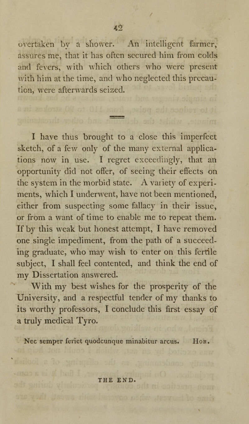 overtaken by a shower. An intelligent farmer, assures me, that it has often secured him from colds and fevers, with which others who were present with him at the time, and who neglected this precau- tion, were afterwards seized. I have thus brought to a close this imperfect sketch, of a few only of the many external applica- tions now in use. I regret exceedingly, that an opportunity did not offer, of seeing their effects on the system in the morbid state. A variety of experi- ments, which I underwent, have not been mentioned, either from suspecting some fallacy in their issue, or from a want of time to enable me to repeat them. If by this weak but honest attempt, I have removed one single impediment, from the path of a succeed- ing graduate, who may wish to enter on this fertile subject, I shall feel contented, and think the end of my Dissertation answered. With my best wishes for the prosperity of the University, and a respectful tender of my thanks to its worthy professors, I conclude this first essay of a truly medical Tyro. Nee semper feriet quodcunque minabitur arcus. Hon. THE END.