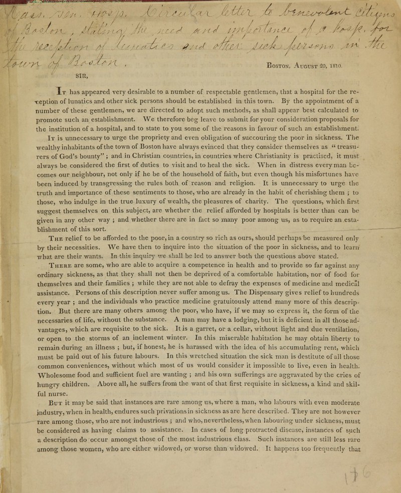 \ . t ■ribs #jhA mu lieA (u&**i*4 .nx ■ U. 7-f- -; -'' ,; ^ ' < < Boston, August SO, mo. SIR, It has appeared very desirable to a number of respectable gentlemen, that a hospital for the re- -reption of lunatics and other sick persons should be established in this town. By the appointment of a number of these gentlemen, we are directed to adopt such methods, as shall appear best calculated to promote such an establishment. We therefore beg leave to submit for your consideration proposals for the institution of a hospital, and to state to you some of the reasons in favour of such an establishment. It is unnecessary to urge the propriety and even obligation of succouring the poor in sickness. The wealthy inhabitants of the town of Boston have always evinced that they consider themselves as  treasu- rers of God's bounty ; and in Christian countries, in countries where Christianity is practised, it must always be considered the first of duties to visit and to heal the sick. When in distress every man be- comes our neighbour, not only if he be of the household of faith, but even though his misfortunes have been induced by transgressing the rules both of reason and religion. It is unnecessary to urge the truth and importance of these sentiments to those, who are already in the habit of cherishing them ; to those, who indulge in the true luxury of wealth, the pleasures of charity. The questions, which first suggest themselves on this subject, are whether the relief afforded by hospitals is better than can be given in any other way ; and whether there are in fact so many poor among us, as to require an esta- blishment of this sort. The relief to be afforded to the poor, in a country so rich as ours, should perhaps be measured only by their necessities. We have then to inquire into the situation of the poor in sickness, and to learn what are their wants. In this inquiry we shall be led to answer both the questions above stated. There are some, who are able to acquire a competence in health and to provide so far against any ordinary sickness, as that they shall not then be deprived of a comfortable habitation, nor of food for themselves and their families ; while they are not able to defray the expenses of medicine and medical assistance. Persons of this description never suffer among us. The Dispensary gives relief to hundreds every year ; and the individuals who practice medicine gratuitously attend many more of this descrip- tion. But there are many others among the poor, who have, if we may so express it, the form of the necessaries of life, without the substance. A man may have a lodging, but it is deficient in all those ad- vantages, which are i*equisite to the sick. It is a garret, or a cellar, without light and due ventilation, or open to the storms of an inclement winter. In this miserable habitation he may obtain liberty to remain during an illness ; but, if honest, he is harassed with the idea of his accumulating rent, which must be paid out of his future labours. In this wretched situation the sick man is destitute of all those common conveniences, without which most of us would consider it impossible to live, even in health. Wholesome food and sufficient fuel are wanting ; and his own sufferings are aggravated by the cries of hungry children. Above all, he suffers from the want of that first requisite in sickness, a kind and skil- ful nurse. But it maybe said that instances are rare among us,where a man, who labours with even moderate industry, when in health, endures such privations in sickness as are here described. They are not however rare among those, who are not industrious ; and who, nevertheless,when labouring under sickness, must be considered as having claims to assistance. In cases of long protracted disease, instances of such a description do occur amongst those of the most industrious class. Such instances are still less rare among those women, who are either widowed, or worse than widowed. It happens too frequently that